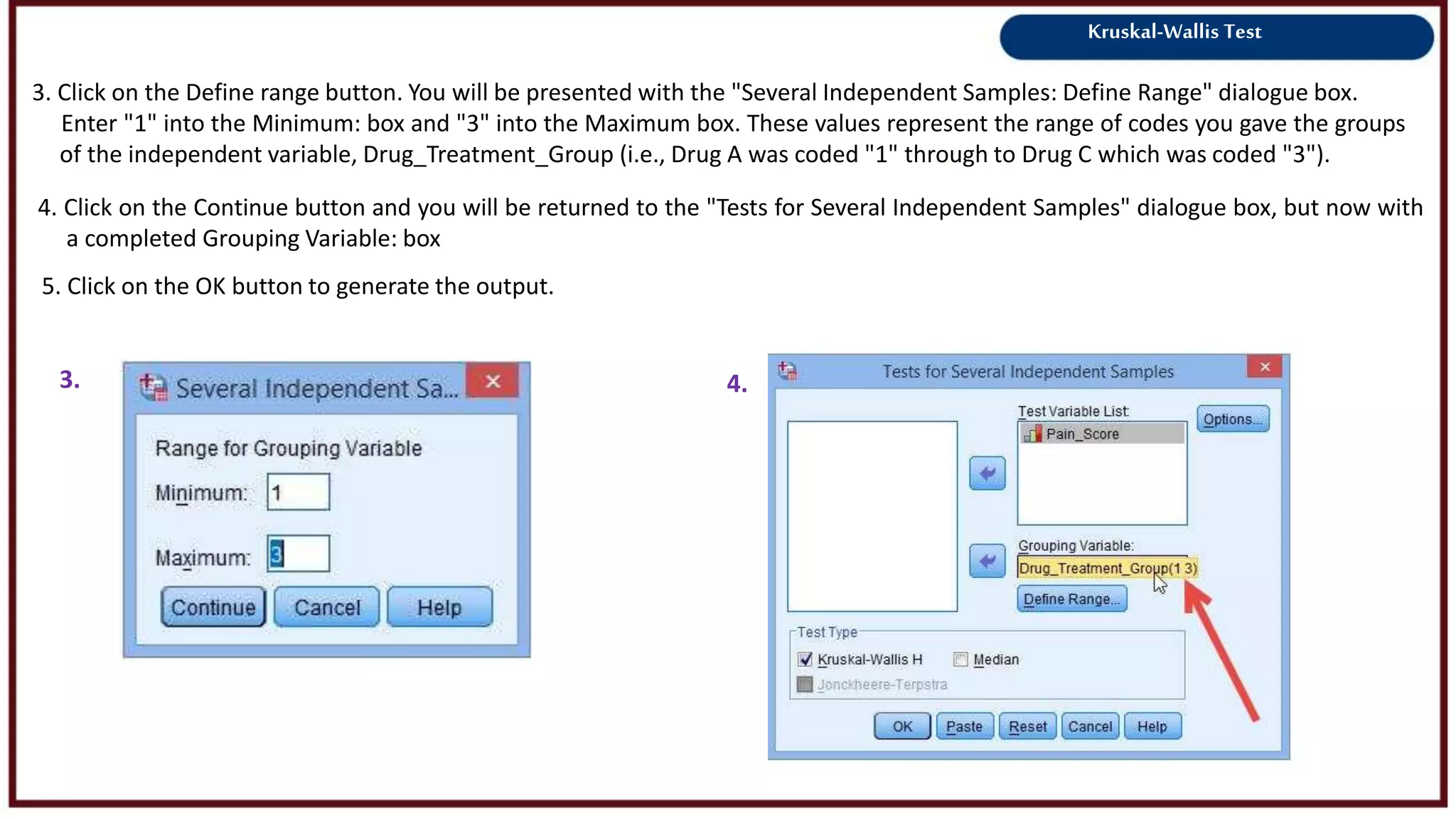 Kruskal-Wallis Test
3. Click on the Define range button. You will be presented with the "Several Independent Samples: Define Range" dialogue box.
Enter "1" into the Minimum: box and "3" into the Maximum box. These values represent the range of codes you gave the groups
of the independent variable, Drug_Treatment_Group (i.e., Drug A was coded "1" through to Drug C which was coded "3").
3. 4.
4. Click on the Continue button and you will be returned to the "Tests for Several Independent Samples" dialogue box, but now with
a completed Grouping Variable: box
5. Click on the OK button to generate the output.
 