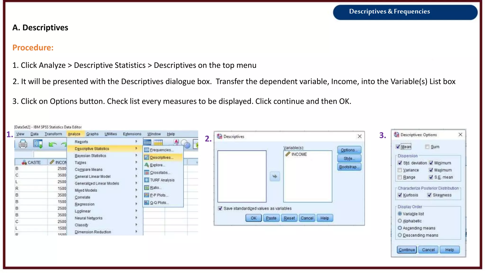 Descriptives &Frequencies
Procedure:
1. Click Analyze > Descriptive Statistics > Descriptives on the top menu
1. 2.
2. It will be presented with the Descriptives dialogue box. Transfer the dependent variable, Income, into the Variable(s) List box
A. Descriptives
3.
3. Click on Options button. Check list every measures to be displayed. Click continue and then OK.
 