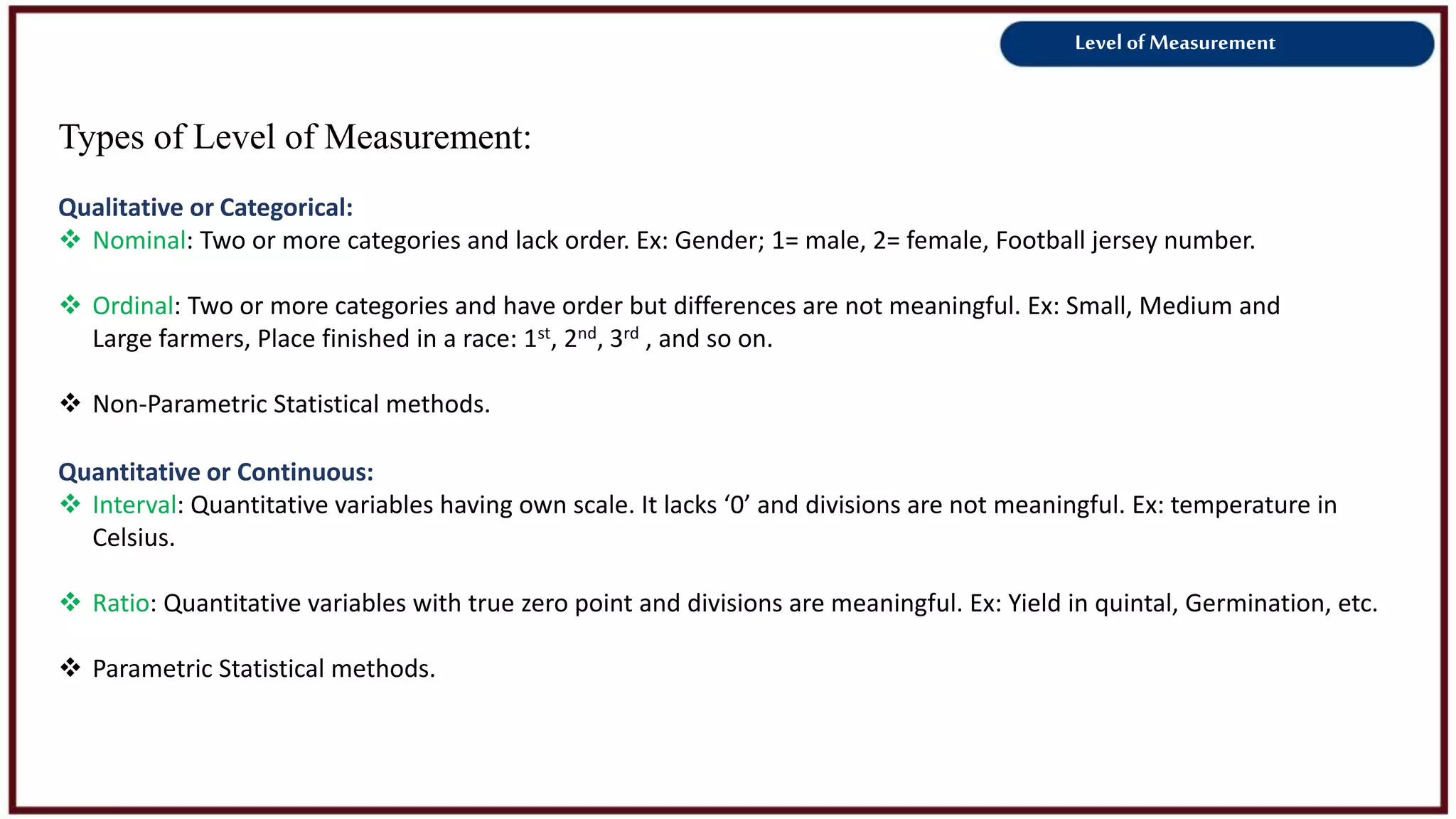 Level of Measurement
Types of Level of Measurement:
Qualitative or Categorical:
 Nominal: Two or more categories and lack order. Ex: Gender; 1= male, 2= female, Football jersey number.
 Ordinal: Two or more categories and have order but differences are not meaningful. Ex: Small, Medium and
Large farmers, Place finished in a race: 1st, 2nd, 3rd , and so on.
 Non-Parametric Statistical methods.
Quantitative or Continuous:
 Interval: Quantitative variables having own scale. It lacks ‘0’ and divisions are not meaningful. Ex: temperature in
Celsius.
 Ratio: Quantitative variables with true zero point and divisions are meaningful. Ex: Yield in quintal, Germination, etc.
 Parametric Statistical methods.
 