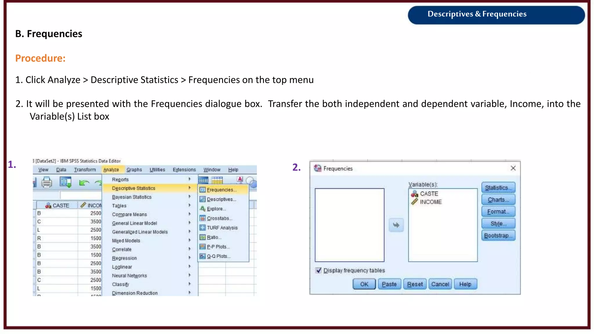 Descriptives &Frequencies
Procedure:
1. Click Analyze > Descriptive Statistics > Frequencies on the top menu
1. 2.
2. It will be presented with the Frequencies dialogue box. Transfer the both independent and dependent variable, Income, into the
Variable(s) List box
B. Frequencies
3.
 