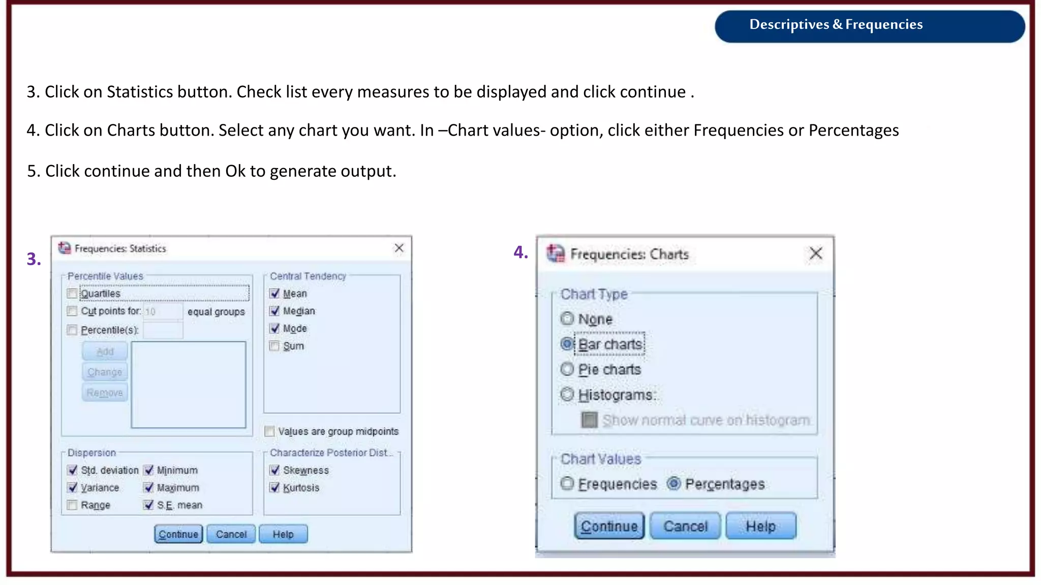 Descriptives &Frequencies
4. Click on Charts button. Select any chart you want. In –Chart values- option, click either Frequencies or Percentages
3. 4.
5. Click continue and then Ok to generate output.
3. Click on Statistics button. Check list every measures to be displayed and click continue .
 