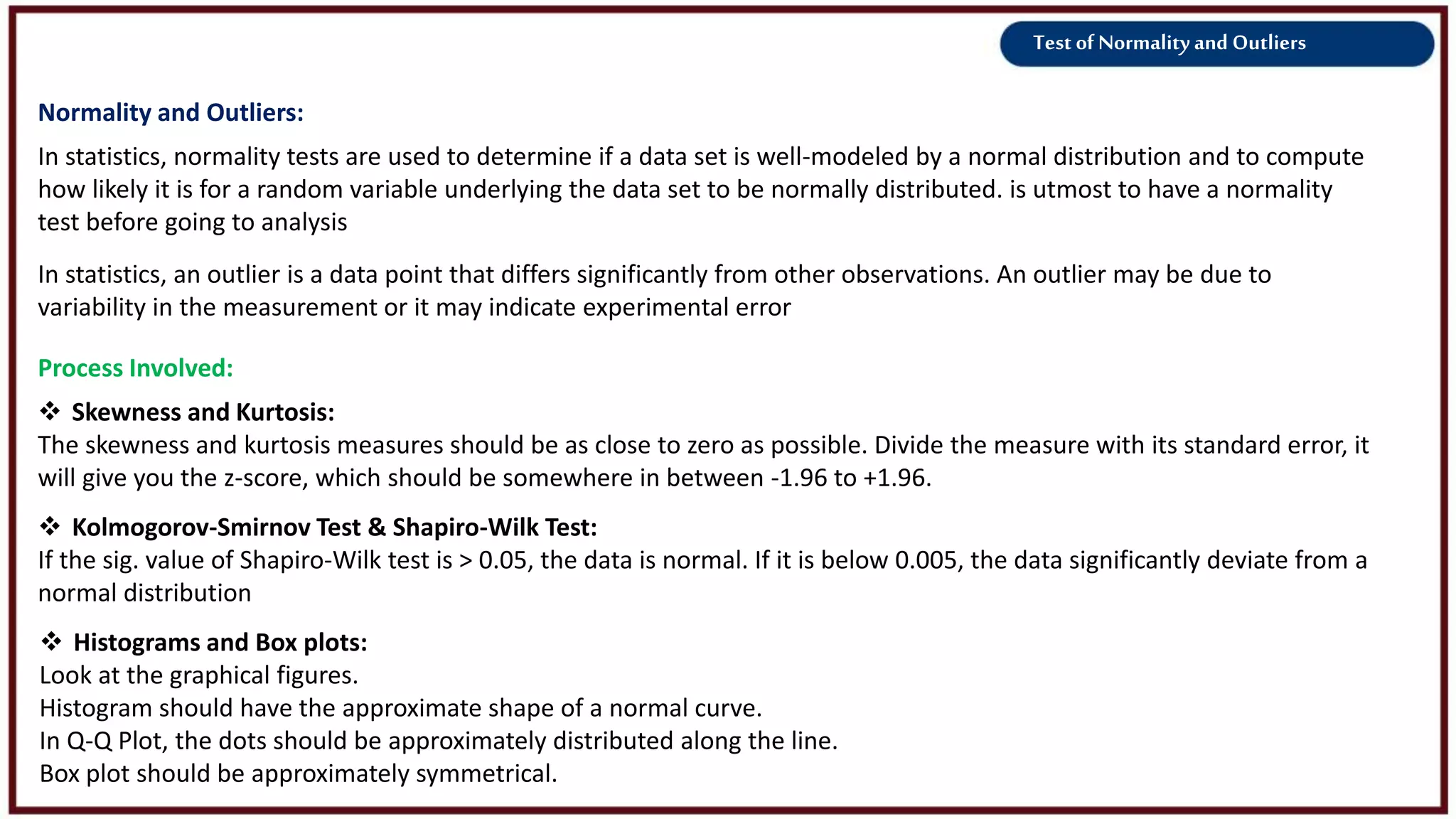 Test of Normality and Outliers
Normality and Outliers:
 Skewness and Kurtosis:
The skewness and kurtosis measures should be as close to zero as possible. Divide the measure with its standard error, it
will give you the z-score, which should be somewhere in between -1.96 to +1.96.
 Kolmogorov-Smirnov Test & Shapiro-Wilk Test:
If the sig. value of Shapiro-Wilk test is > 0.05, the data is normal. If it is below 0.005, the data significantly deviate from a
normal distribution
 Histograms and Box plots:
Look at the graphical figures.
Histogram should have the approximate shape of a normal curve.
In Q-Q Plot, the dots should be approximately distributed along the line.
Box plot should be approximately symmetrical.
Process Involved:
In statistics, normality tests are used to determine if a data set is well-modeled by a normal distribution and to compute
how likely it is for a random variable underlying the data set to be normally distributed. is utmost to have a normality
test before going to analysis
In statistics, an outlier is a data point that differs significantly from other observations. An outlier may be due to
variability in the measurement or it may indicate experimental error
 