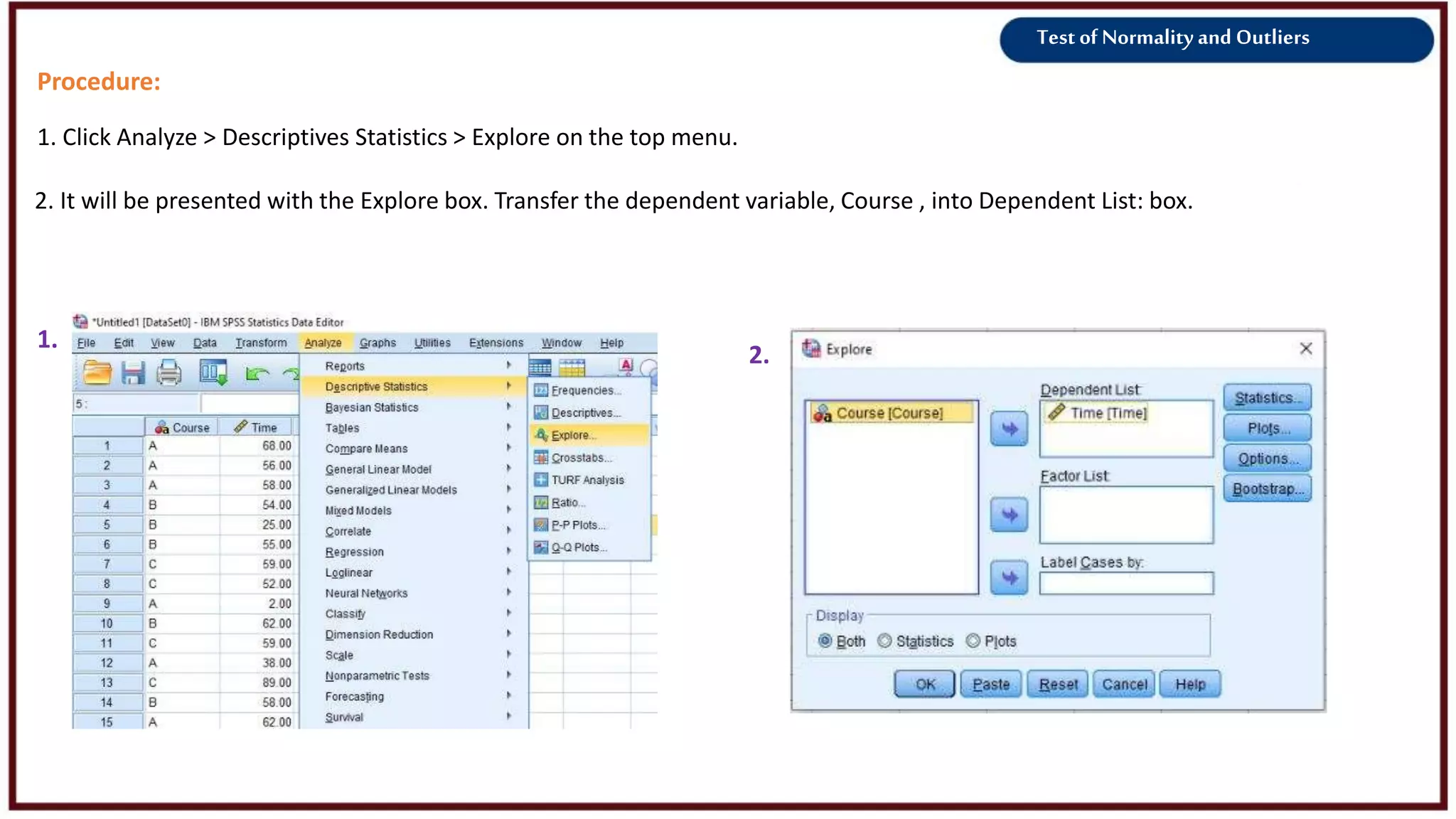Test of Normality and Outliers
Procedure:
1. Click Analyze > Descriptives Statistics > Explore on the top menu.
1.
2.
2. It will be presented with the Explore box. Transfer the dependent variable, Course , into Dependent List: box.
 