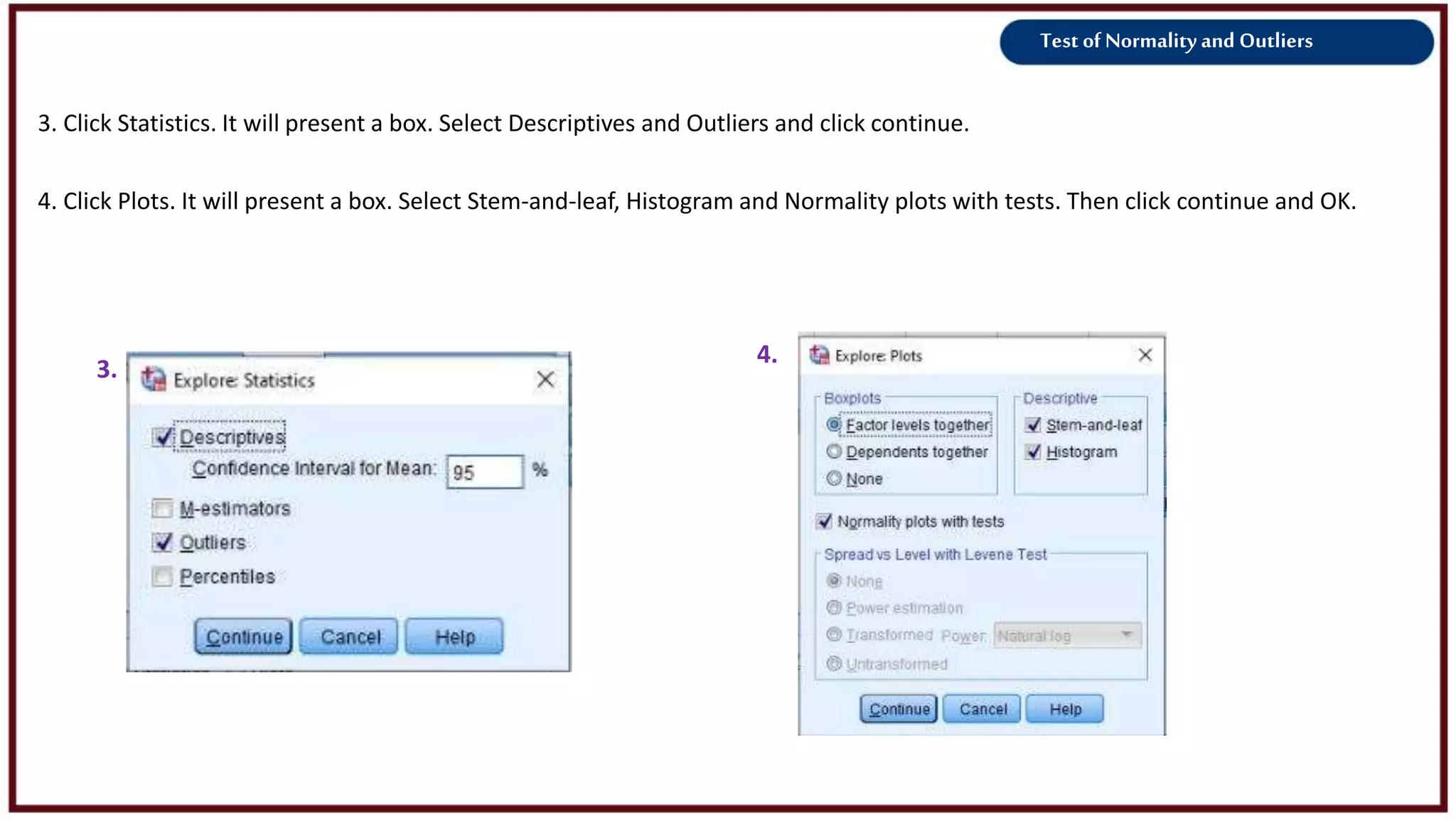 Test of Normality and Outliers
3.
4.
3. Click Statistics. It will present a box. Select Descriptives and Outliers and click continue.
4. Click Plots. It will present a box. Select Stem-and-leaf, Histogram and Normality plots with tests. Then click continue and OK.
 