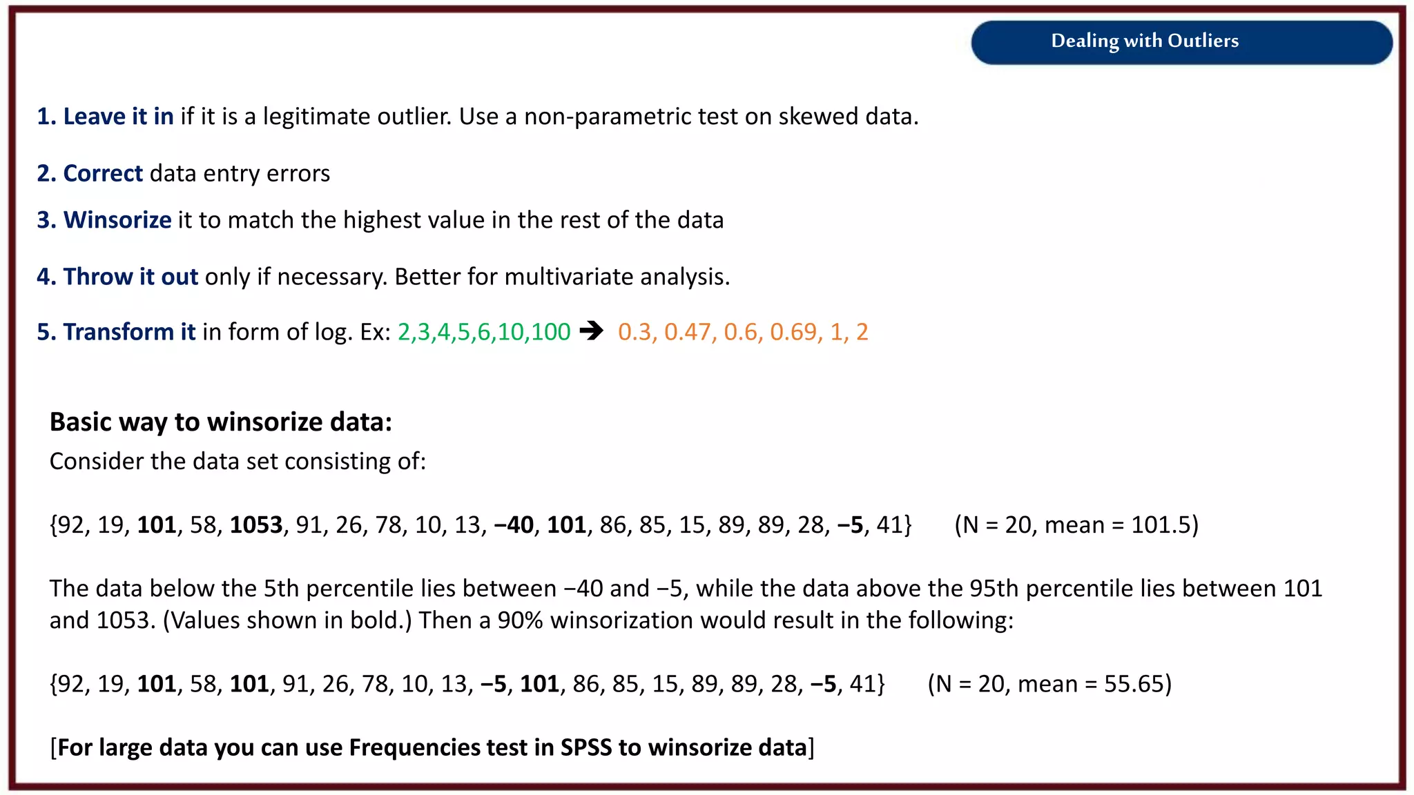 Dealing with Outliers
1. Leave it in if it is a legitimate outlier. Use a non-parametric test on skewed data.
2. Correct data entry errors
3. Winsorize it to match the highest value in the rest of the data
4. Throw it out only if necessary. Better for multivariate analysis.
5. Transform it in form of log. Ex: 2,3,4,5,6,10,100  0.3, 0.47, 0.6, 0.69, 1, 2
Basic way to winsorize data:
Consider the data set consisting of:
{92, 19, 101, 58, 1053, 91, 26, 78, 10, 13, −40, 101, 86, 85, 15, 89, 89, 28, −5, 41} (N = 20, mean = 101.5)
The data below the 5th percentile lies between −40 and −5, while the data above the 95th percentile lies between 101
and 1053. (Values shown in bold.) Then a 90% winsorization would result in the following:
{92, 19, 101, 58, 101, 91, 26, 78, 10, 13, −5, 101, 86, 85, 15, 89, 89, 28, −5, 41} (N = 20, mean = 55.65)
[For large data you can use Frequencies test in SPSS to winsorize data]
 