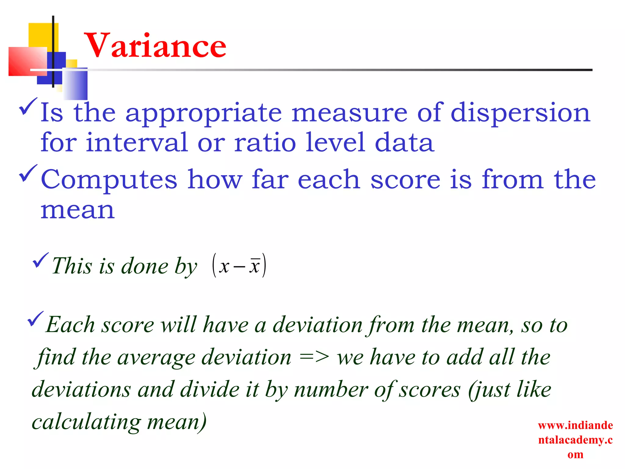 www.indiande
ntalacademy.c
om
Variance
Is the appropriate measure of dispersion
for interval or ratio level data
Computes how far each score is from the
mean
Each score will have a deviation from the mean, so to
find the average deviation => we have to add all the
deviations and divide it by number of scores (just like
calculating mean)
This is done by ( )xx −
 