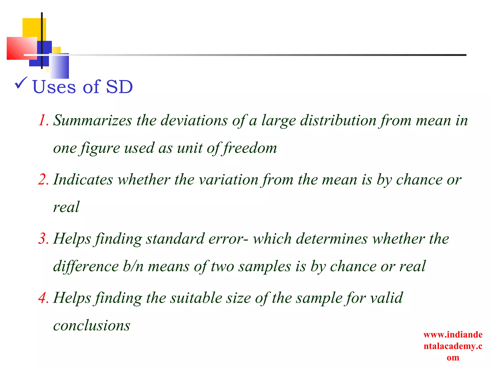 www.indiande
ntalacademy.c
om
Uses of SD
1. Summarizes the deviations of a large distribution from mean in
one figure used as unit of freedom
2. Indicates whether the variation from the mean is by chance or
real
3. Helps finding standard error- which determines whether the
difference b/n means of two samples is by chance or real
4. Helps finding the suitable size of the sample for valid
conclusions
 