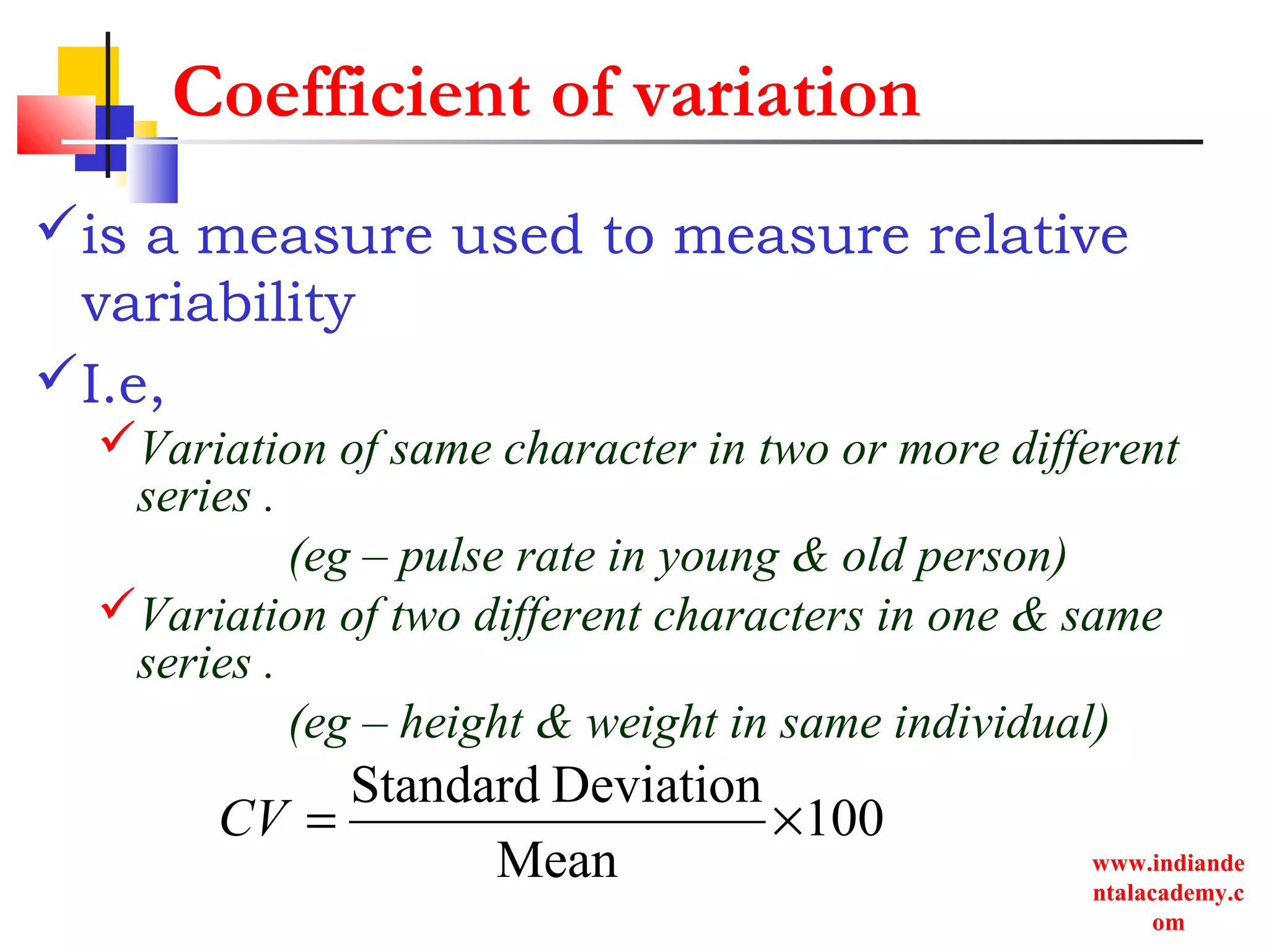 www.indiande
ntalacademy.c
om
Coefficient of variation
is a measure used to measure relative
variability
I.e,
Variation of same character in two or more different
series .
(eg – pulse rate in young & old person)
Variation of two different characters in one & same
series .
(eg – height & weight in same individual)
100
Mean
DeviationStandard
×=CV
 