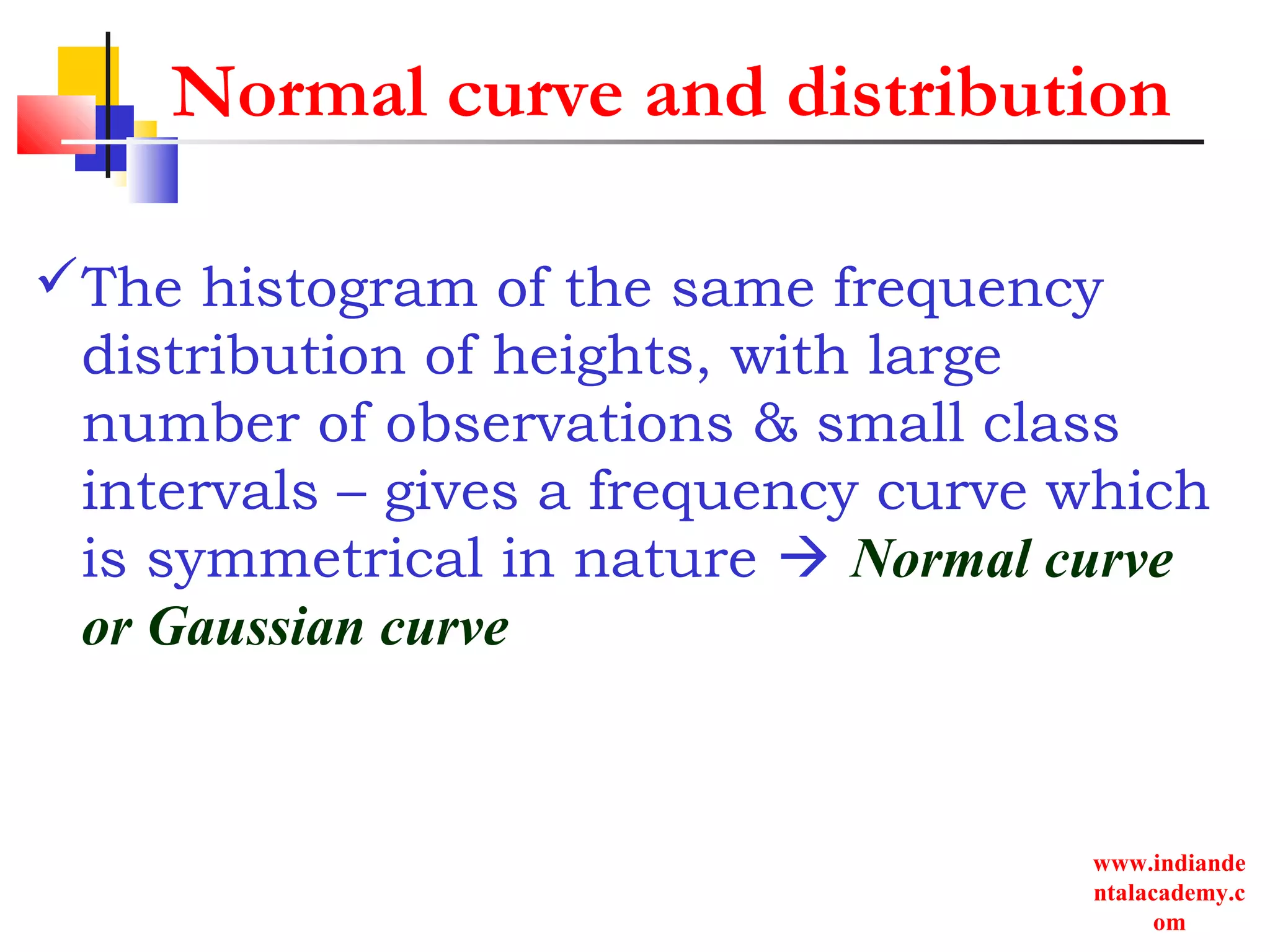www.indiande
ntalacademy.c
om
Normal curve and distribution
The histogram of the same frequency
distribution of heights, with large
number of observations & small class
intervals – gives a frequency curve which
is symmetrical in nature  Normal curve
or Gaussian curve
 