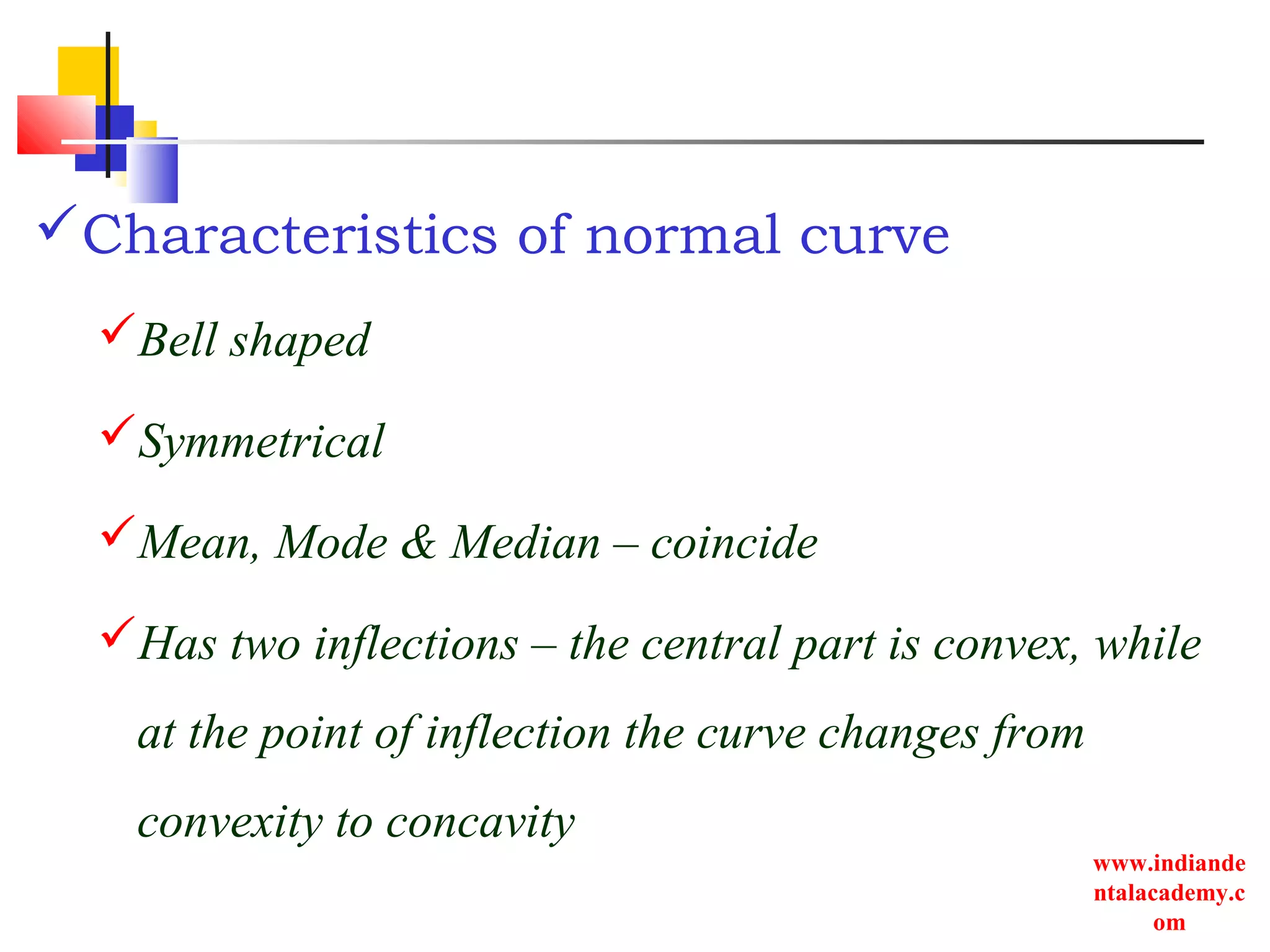 www.indiande
ntalacademy.c
om
Characteristics of normal curve
Bell shaped
Symmetrical
Mean, Mode & Median – coincide
Has two inflections – the central part is convex, while
at the point of inflection the curve changes from
convexity to concavity
 