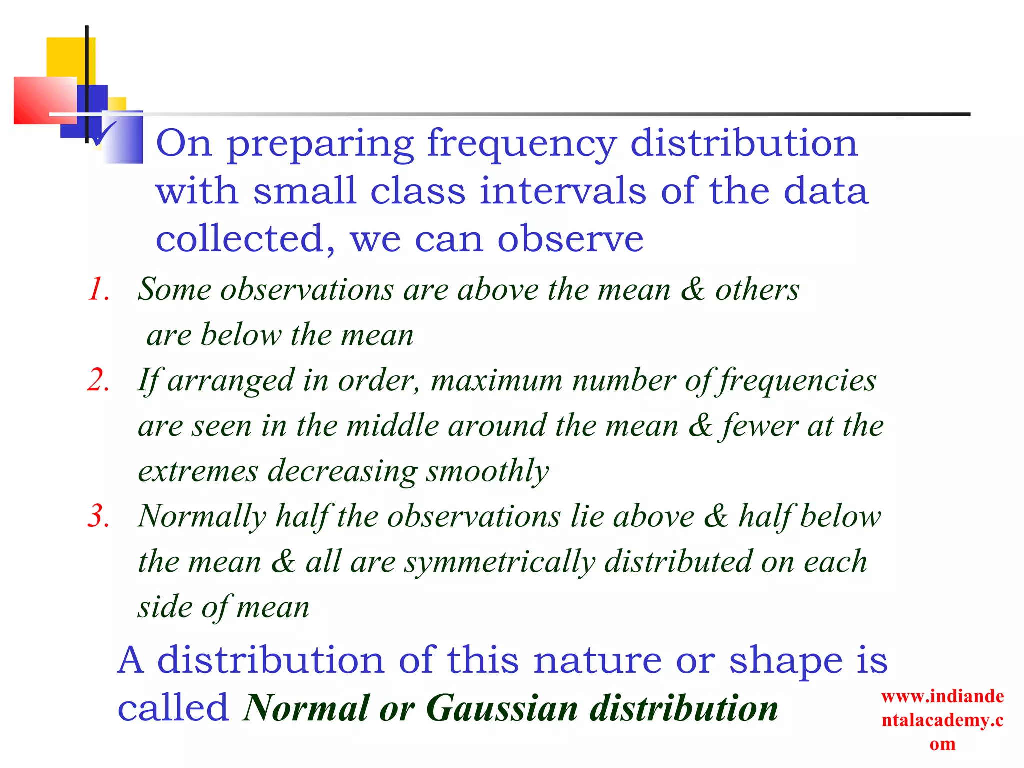 www.indiande
ntalacademy.c
om
 On preparing frequency distribution
with small class intervals of the data
collected, we can observe
A distribution of this nature or shape is
called Normal or Gaussian distribution
1. Some observations are above the mean & others
are below the mean
2. If arranged in order, maximum number of frequencies
are seen in the middle around the mean & fewer at the
extremes decreasing smoothly
3. Normally half the observations lie above & half below
the mean & all are symmetrically distributed on each
side of mean
 
