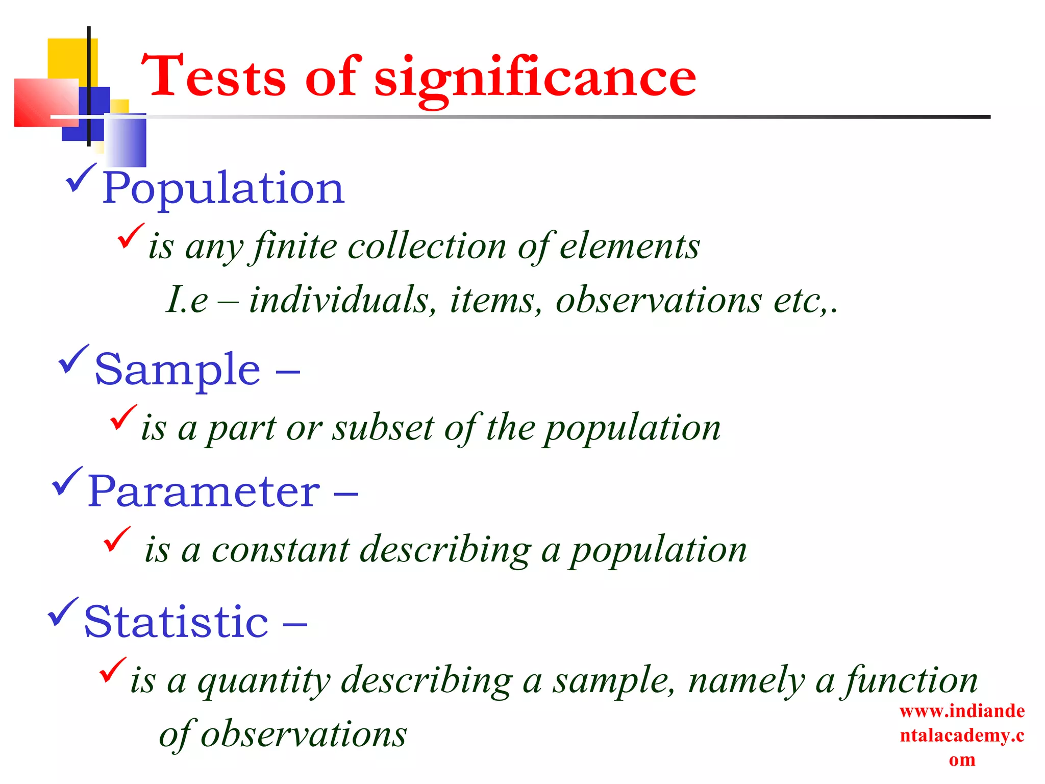 www.indiande
ntalacademy.c
om
Tests of significance
Population
is any finite collection of elements
I.e – individuals, items, observations etc,.
Statistic –
is a quantity describing a sample, namely a function
of observations
Parameter –
 is a constant describing a population
Sample –
is a part or subset of the population
 