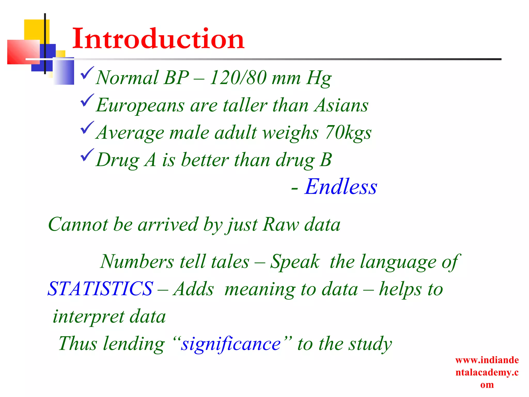 www.indiande
ntalacademy.c
om
Introduction
Normal BP – 120/80 mm Hg
Europeans are taller than Asians
Average male adult weighs 70kgs
Drug A is better than drug B
- Endless
Cannot be arrived by just Raw data
Numbers tell tales – Speak the language of
STATISTICS – Adds meaning to data – helps to
interpret data
Thus lending “significance” to the study
 