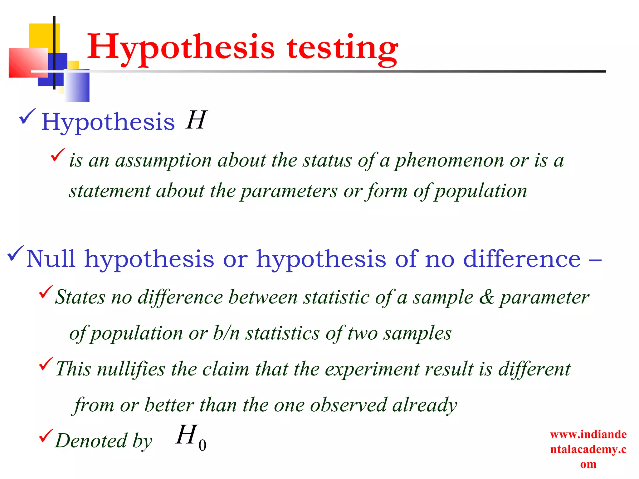 www.indiande
ntalacademy.c
om
Hypothesis testing
Hypothesis
is an assumption about the status of a phenomenon or is a
statement about the parameters or form of population
0H
H
Null hypothesis or hypothesis of no difference –
States no difference between statistic of a sample & parameter
of population or b/n statistics of two samples
This nullifies the claim that the experiment result is different
from or better than the one observed already
Denoted by
 