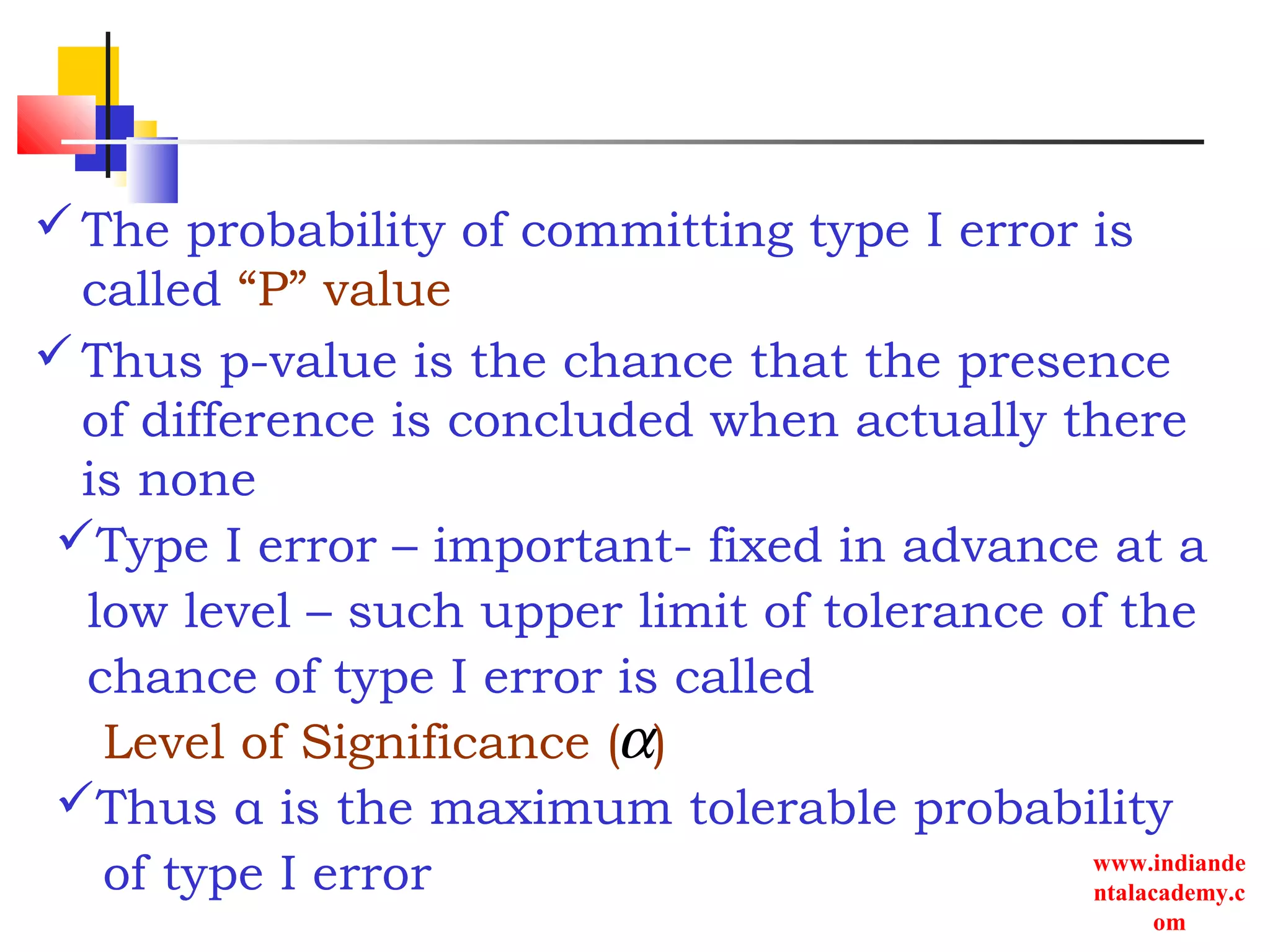 www.indiande
ntalacademy.c
om
The probability of committing type I error is
called “P” value
Thus p-value is the chance that the presence
of difference is concluded when actually there
is none
α
Type I error – important- fixed in advance at a
low level – such upper limit of tolerance of the
chance of type I error is called
Level of Significance ( )
Thus α is the maximum tolerable probability
of type I error
 
