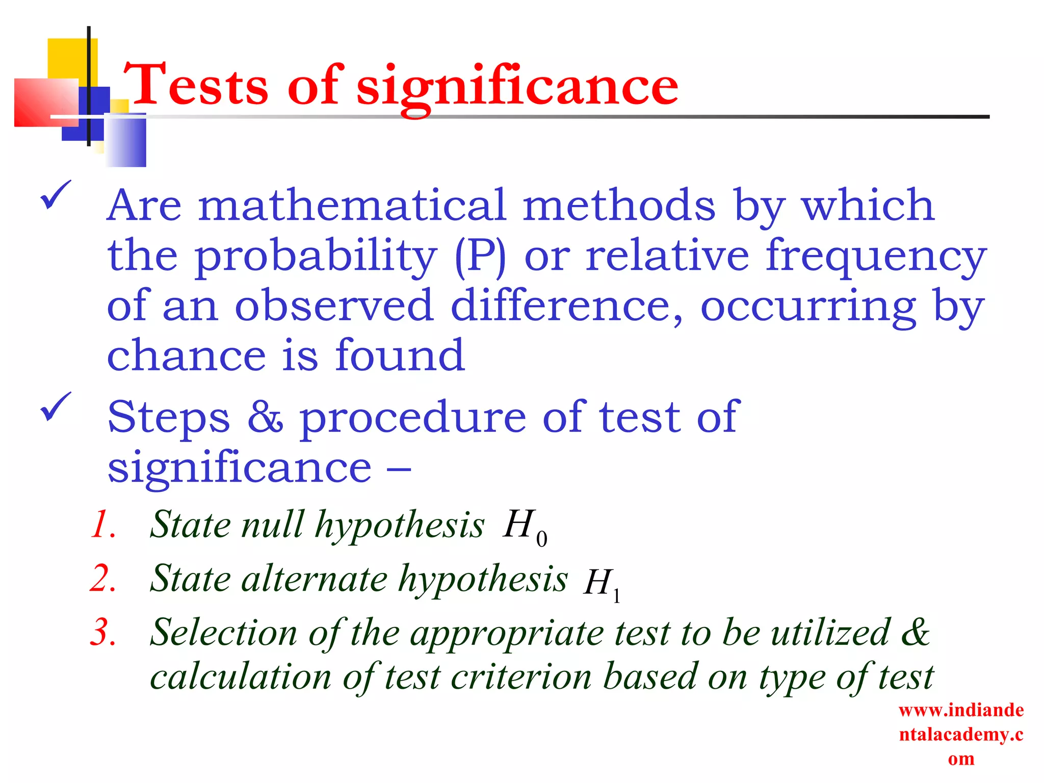 www.indiande
ntalacademy.c
om
Tests of significance
 Are mathematical methods by which
the probability (P) or relative frequency
of an observed difference, occurring by
chance is found
 Steps & procedure of test of
significance –
1. State null hypothesis
2. State alternate hypothesis
3. Selection of the appropriate test to be utilized &
calculation of test criterion based on type of test
0H
1H
 