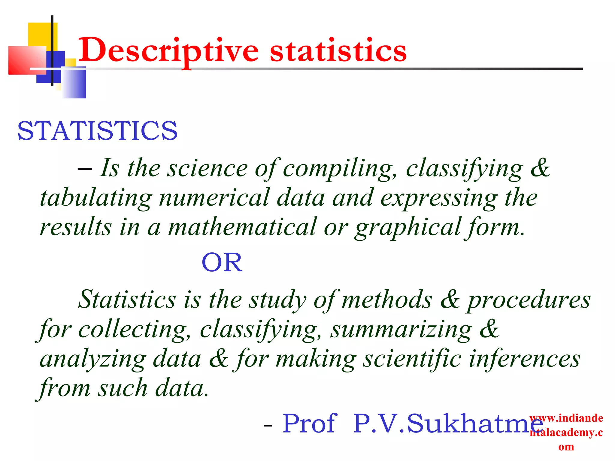 www.indiande
ntalacademy.c
om
Descriptive statistics
STATISTICS
– Is the science of compiling, classifying &
tabulating numerical data and expressing the
results in a mathematical or graphical form.
OR
Statistics is the study of methods & procedures
for collecting, classifying, summarizing &
analyzing data & for making scientific inferences
from such data.
- Prof P.V.Sukhatme
 