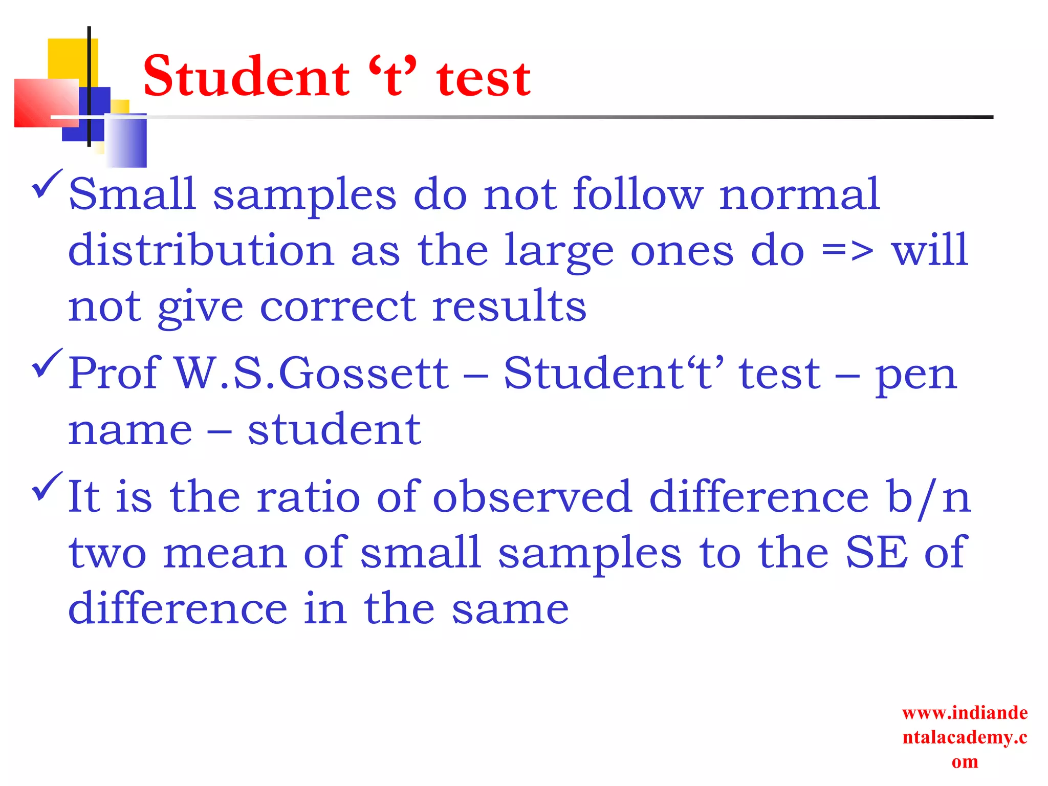 www.indiande
ntalacademy.c
om
Student ‘t’ test
Small samples do not follow normal
distribution as the large ones do => will
not give correct results
Prof W.S.Gossett – Student‘t’ test – pen
name – student
It is the ratio of observed difference b/n
two mean of small samples to the SE of
difference in the same
 