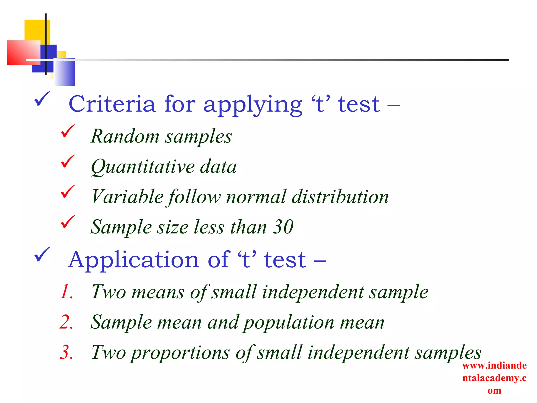 www.indiande
ntalacademy.c
om
 Criteria for applying ‘t’ test –
 Random samples
 Quantitative data
 Variable follow normal distribution
 Sample size less than 30
 Application of ‘t’ test –
1. Two means of small independent sample
2. Sample mean and population mean
3. Two proportions of small independent samples
 