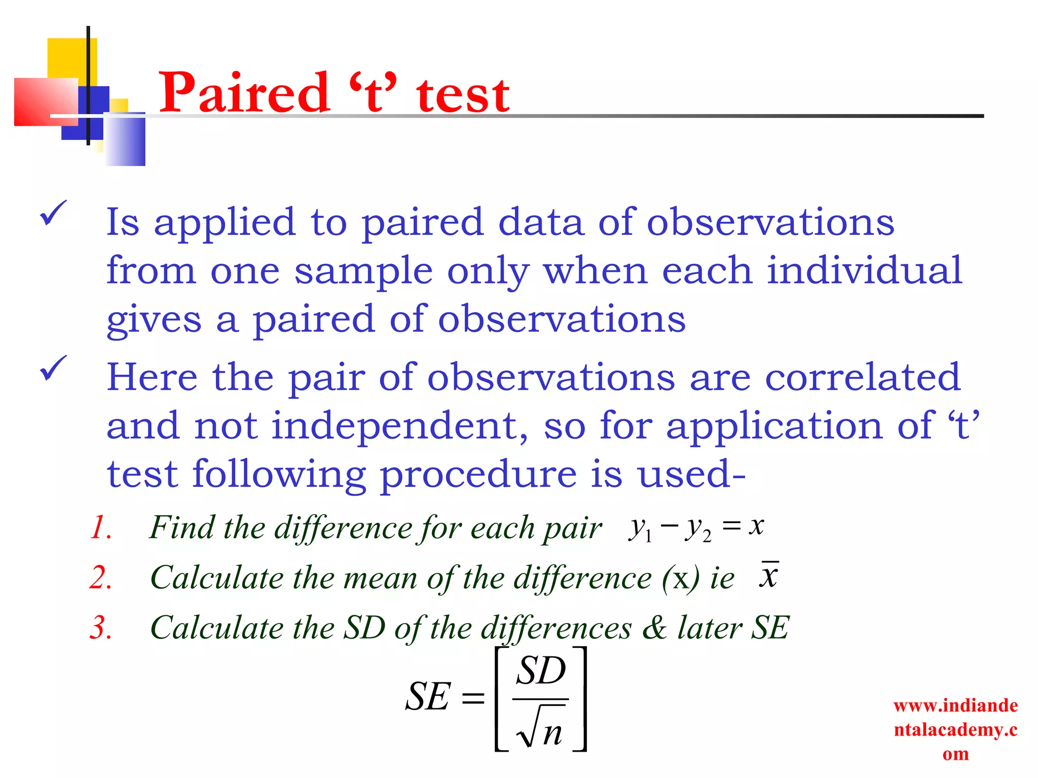 www.indiande
ntalacademy.c
om
Paired ‘t’ test
 Is applied to paired data of observations
from one sample only when each individual
gives a paired of observations
 Here the pair of observations are correlated
and not independent, so for application of ‘t’
test following procedure is used-
1. Find the difference for each pair
2. Calculate the mean of the difference (x) ie
3. Calculate the SD of the differences & later SE
xyy =− 21
x






=
n
SD
SE
 
