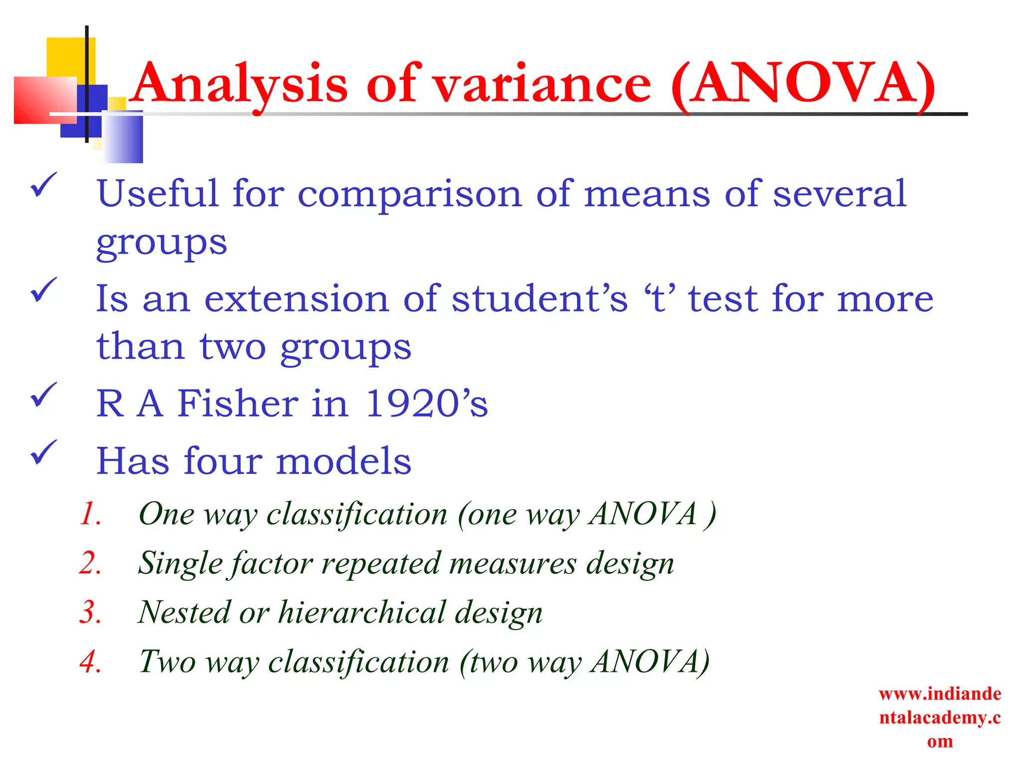 www.indiande
ntalacademy.c
om
Analysis of variance (ANOVA)
 Useful for comparison of means of several
groups
 Is an extension of student’s ‘t’ test for more
than two groups
 R A Fisher in 1920’s
 Has four models
1. One way classification (one way ANOVA )
2. Single factor repeated measures design
3. Nested or hierarchical design
4. Two way classification (two way ANOVA)
 