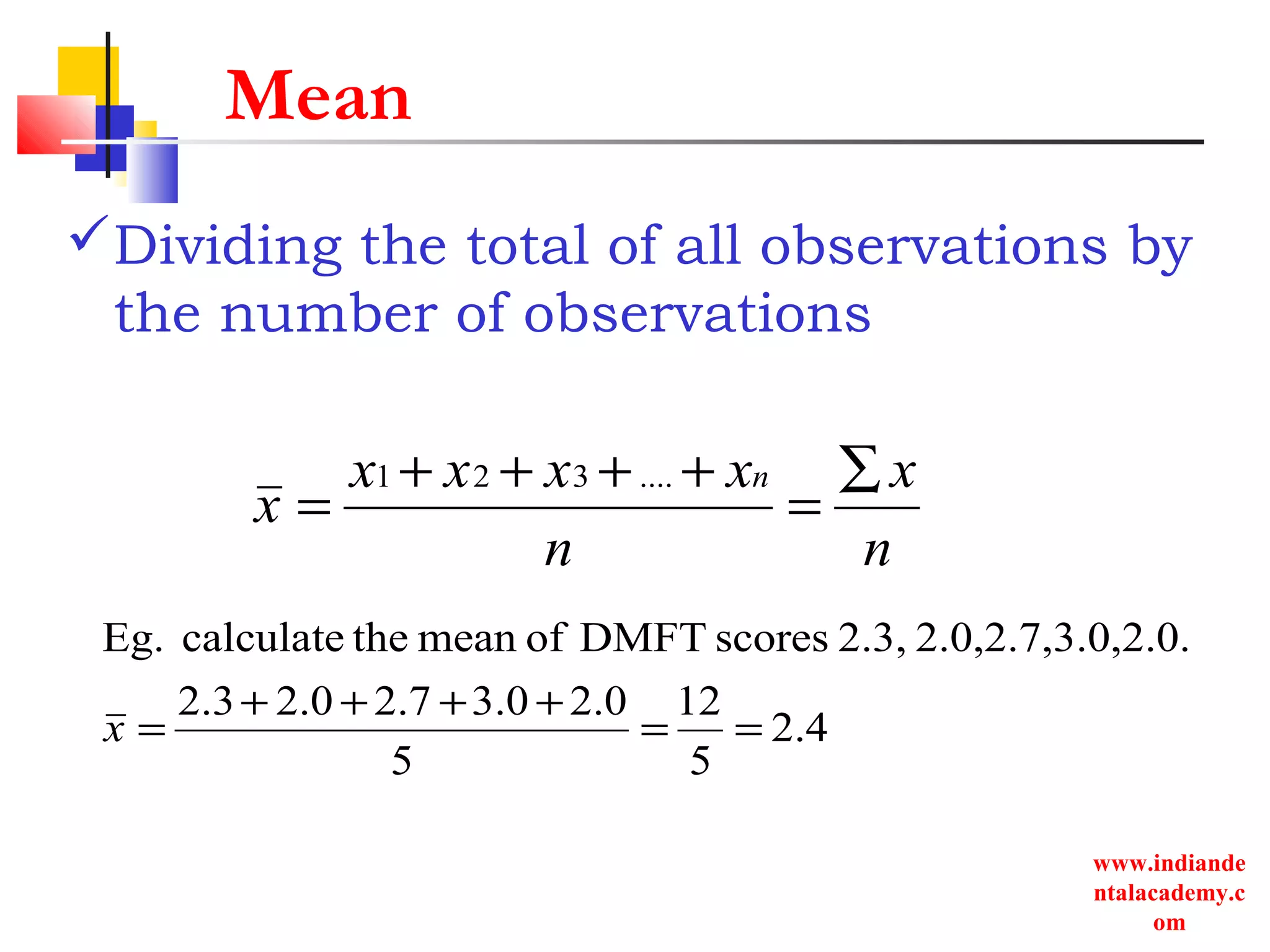 www.indiande
ntalacademy.c
om
Mean
Dividing the total of all observations by
the number of observations
n
x
n
xxxx
x
n ∑
=
++++
=
....321
4.2
5
12
5
0.23.02.72.02.3
0,2.0.2.0,2.7,3.2.3,scoresDMFTofmeanthecalculateEg.
==
++++
=x
 