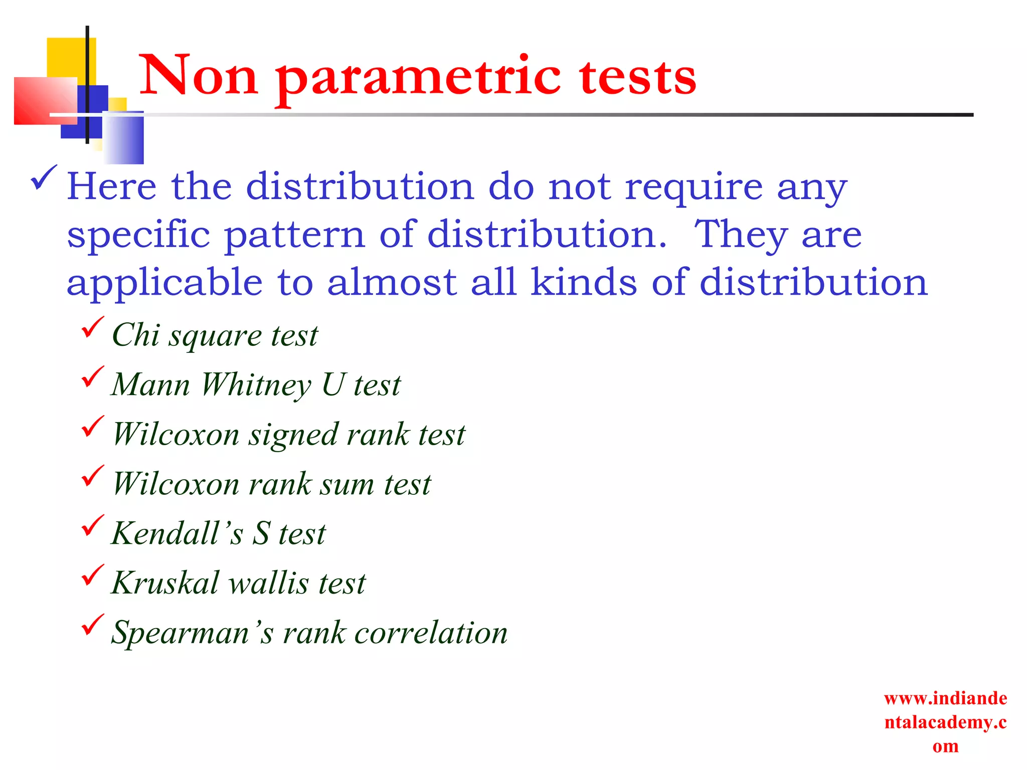 www.indiande
ntalacademy.c
om
Non parametric tests
Here the distribution do not require any
specific pattern of distribution. They are
applicable to almost all kinds of distribution
Chi square test
Mann Whitney U test
Wilcoxon signed rank test
Wilcoxon rank sum test
Kendall’s S test
Kruskal wallis test
Spearman’s rank correlation
 