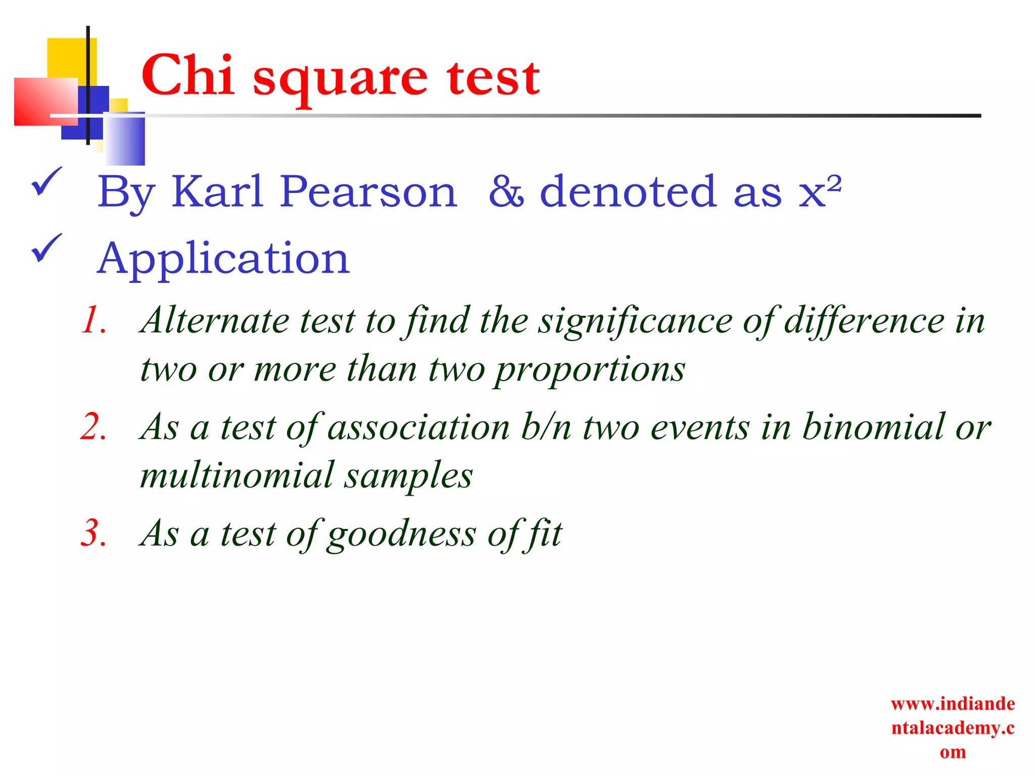 www.indiande
ntalacademy.c
om
Chi square test
 By Karl Pearson & denoted as χ²
 Application
1. Alternate test to find the significance of difference in
two or more than two proportions
2. As a test of association b/n two events in binomial or
multinomial samples
3. As a test of goodness of fit
 