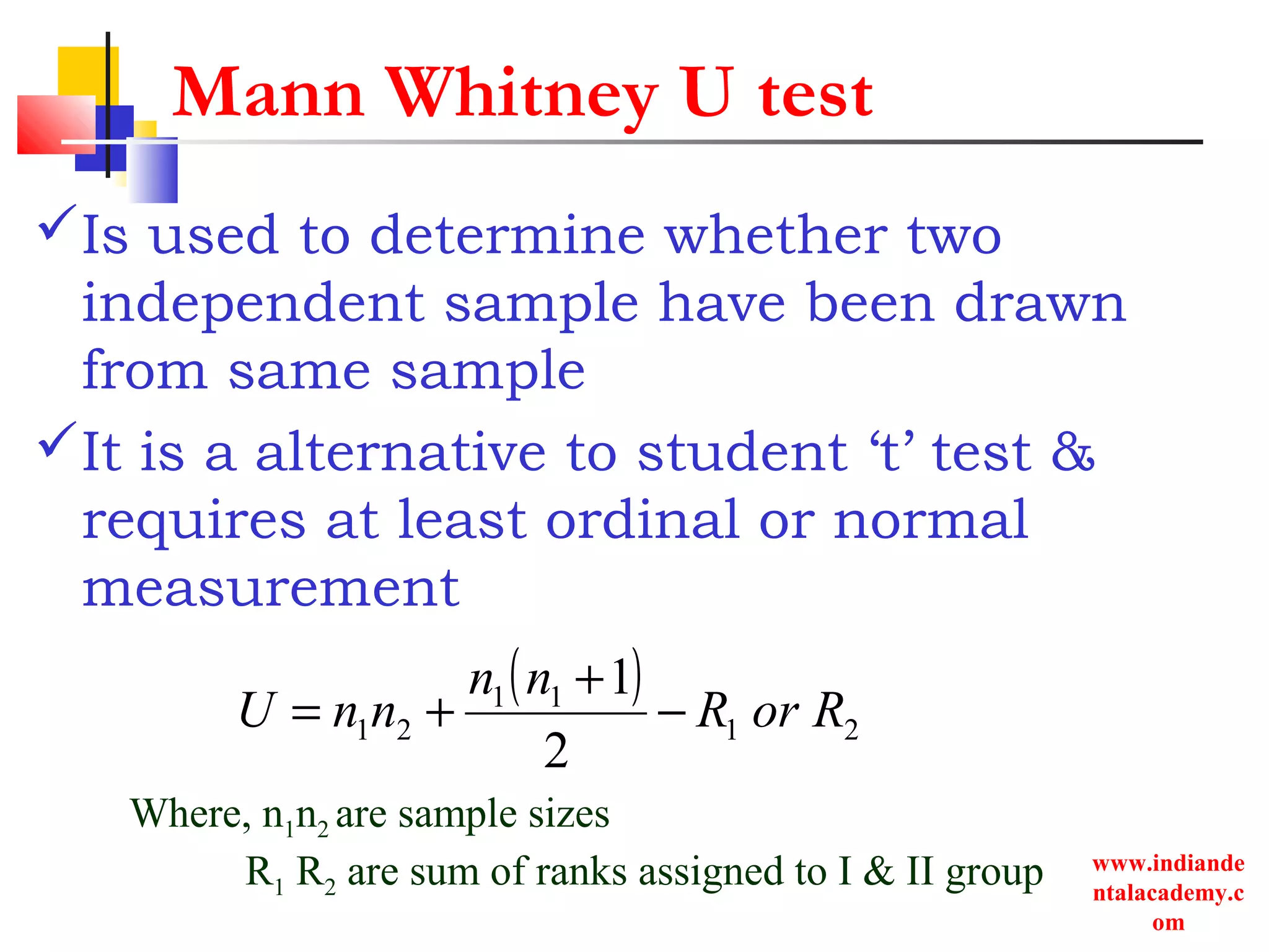 www.indiande
ntalacademy.c
om
Mann Whitney U test
Is used to determine whether two
independent sample have been drawn
from same sample
It is a alternative to student ‘t’ test &
requires at least ordinal or normal
measurement
( )
21
11
21
2
1
RorR
nn
nnU −
+
+=
Where, n1n2 are sample sizes
R1 R2 are sum of ranks assigned to I & II group
 