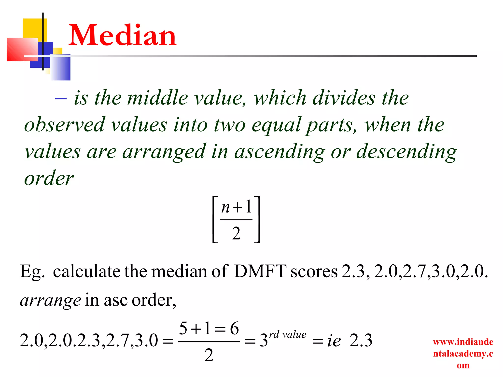 www.indiande
ntalacademy.c
om
Median
– is the middle value, which divides the
observed values into two equal parts, when the
values are arranged in ascending or descending
order



 +
2
1n
2.33
2
615
3,2.7,3.02.0,2.0.2.
order,ascin
0,2.0.2.0,2.7,3.2.3,scoresDMFTofmedianthecalculateEg.
ie
arrange
valuerd
==
=+
=
 