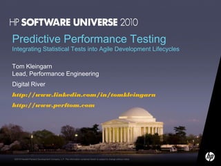 Predictive Performance Testing

Integrating Statistical Tests into Agile Development Lifecycles
Tom Kleingarn
Lead, Performance Engineering
Digital River
http://www.linkedin.com/in/tomkleingarn
http://www.perftom.com

©2010 Hewlett-Packard Development Company, L.P. The information contained herein is subject to change without notice

 