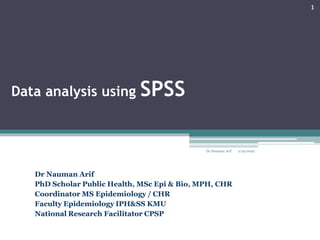 Data analysis using SPSS
Dr Nauman Arif
PhD Scholar Public Health, MSc Epi & Bio, MPH, CHR
Coordinator MS Epidemiology / CHR
Faculty Epidemiology IPH&SS KMU
National Research Facilitator CPSP
2/19/2022
1
Dr Nauman Arif
 