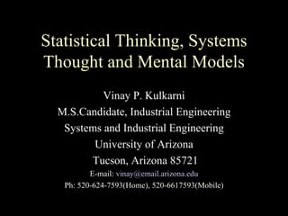 Statistical Thinking, Systems
Thought and Mental Models
           Vinay P. Kulkarni
  M.S.Candidate, Industrial Engineering
   Systems and Industrial Engineering
         University of Arizona
        Tucson, Arizona 85721
          E-mail: vinay@email.arizona.edu
   Ph: 520-624-7593(Home), 520-6617593(Mobile)
 