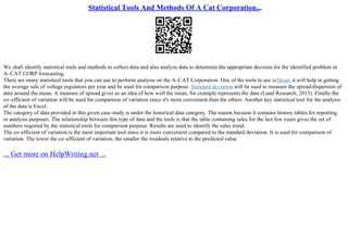Statistical Tools And Methods Of A Cat Corporation...
We shall identify statistical tools and methods to collect data and also analyze data to determine the appropriate decision for the identified problem in
A–CAT CORP forecasting.
There are many statistical tools that you can use to perform analysis on the A–CAT Corporation. One of the tools to use isMean; it will help in getting
the average sale of voltage regulators per year and be used for comparison purpose. Standard deviation will be used to measure the spread/dispersion of
data around the mean. A measure of spread gives us an idea of how well the mean, for example represents the data (Lund Research, 2013). Finally the
co–efficient of variation will be used for comparison of variation since it's more convenient than the others. Another key statistical tool for the analysis
of the data is Excel.
The category of data provided in this given case study is under the historical data category. The reason because it contains history tables for reporting
or analysis purposes. The relationship between this type of data and the tools is that the table containing sales for the last few years gives the set of
numbers required by the statistical tools for comparison purpose. Results are used to identify the sales trend.
The co–efficient of variation is the most important tool since it is more convenient compared to the standard deviation. It is used for comparison of
variation. The lower the co–efficient of variation, the smaller the residuals relative to the predicted value
... Get more on HelpWriting.net ...
 