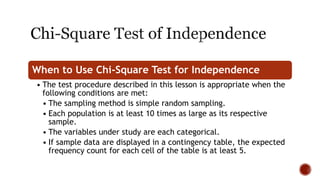 When to Use Chi-Square Test for Independence
• The test procedure described in this lesson is appropriate when the
following conditions are met:
• The sampling method is simple random sampling.
• Each population is at least 10 times as large as its respective
sample.
• The variables under study are each categorical.
• If sample data are displayed in a contingency table, the expected
frequency count for each cell of the table is at least 5.
 