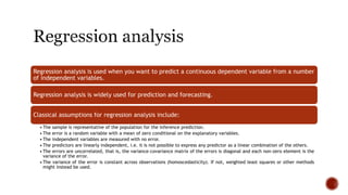 Regression analysis is used when you want to predict a continuous dependent variable from a number
of independent variables.
Regression analysis is widely used for prediction and forecasting.
Classical assumptions for regression analysis include:
• The sample is representative of the population for the inference prediction.
• The error is a random variable with a mean of zero conditional on the explanatory variables.
• The independent variables are measured with no error.
• The predictors are linearly independent, i.e. it is not possible to express any predictor as a linear combination of the others.
• The errors are uncorrelated, that is, the variance–covariance matrix of the errors is diagonal and each non-zero element is the
variance of the error.
• The variance of the error is constant across observations (homoscedasticity). If not, weighted least squares or other methods
might instead be used.
 