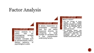 Factor analysis is a
useful tool for
investigating variable
relationships for
complex concepts such
as socioeconomic status,
dietary patterns, or
psychological scales.
It allows researchers to
investigate concepts
that are not easily
measured directly by
collapsing a large
number of variables into
a few interpretable
underlying factors.
What is a factor?
• The key concept of factor
analysis is that multiple
observed variables have similar
patterns of responses because
they are all associated with a
latent (i.e. not directly
measured) variable.
• For example, people may
respond similarly to questions
about income, education, and
occupation, which are all
associated with the latent
variable socioeconomic status.
 