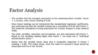 • The variable with the strongest association to the underlying latent variable. Factor
1, is income, with a factor loading of 0.65.
• Since factor loadings can be interpreted like standardized regression coefficients,
one could also say that the variable income has a correlation of 0.65 with Factor 1.
This would be considered a strong association for a factor analysis in most research
fields.
• Two other variables, education and occupation, are also associated with Factor 1.
Based on the variables loading highly onto Factor 1, we could call it “Individual
socioeconomic status.”
• Notice that the variable house value also is marginally important in Factor 1
(loading = 0.38). This makes sense, since the value of a person’s house should be
associated with his or her income.
 