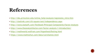  http://dss.princeton.edu/online_help/analysis/regression_intro.htm
 http://stattrek.com/chi-square-test/independence.aspx
 http://www.statsoft.com/Textbook/Principal-Components-Factor-Analysis
 http://www.theanalysisfactor.com/factor-analysis-1-introduction/
 http://mathworld.wolfram.com/HypothesisTesting.html
 https://www.mathsisfun.com/data/correlation.html
 
