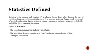 Statistics is the science and practice of developing human knowledge through the use of
empirical data expressed in quantitative form. It is based on statistical theory which is a branch
of applied mathematics. Within statistical theory, randomness and uncertainty are modelled by
probability theory. (Wikipedia Encyclopaedia)
What is statistics?
 The collecting, summarizing, and analysing of data.
 The term also refers to raw numbers, or “stats”, and to the summarization of data.
Example: Frequencies
 
