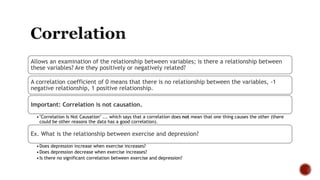 Allows an examination of the relationship between variables; is there a relationship between
these variables? Are they positively or negatively related?
A correlation coefficient of 0 means that there is no relationship between the variables, -1
negative relationship, 1 positive relationship.
Important: Correlation is not causation.
•"Correlation Is Not Causation" ... which says that a correlation does not mean that one thing causes the other (there
could be other reasons the data has a good correlation).
Ex. What is the relationship between exercise and depression?
•Does depression increase when exercise increases?
•Does depression decrease when exercise increases?
•Is there no significant correlation between exercise and depression?
 