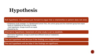 Null hypothesis: A hypothesis put forward to argue that a relationship or pattern does not exist.
•Cholesterol study example: In a Randomized Control Trial, the control group and the treatment group have equal
levels of cholesterol at the end of a study.
•Null hypothesis: Groups A and B are equal.
•Denoted by Ho:
Alternative Hypothesis: Statement of what study is set to establish.
•Alternative Hypothesis: Groups A and B have different levels of cholesterol.
•Denoted by H1:
The null hypothesis will be true if the findings are insignificant.
The null hypothesis will be false if the findings are significant.
 