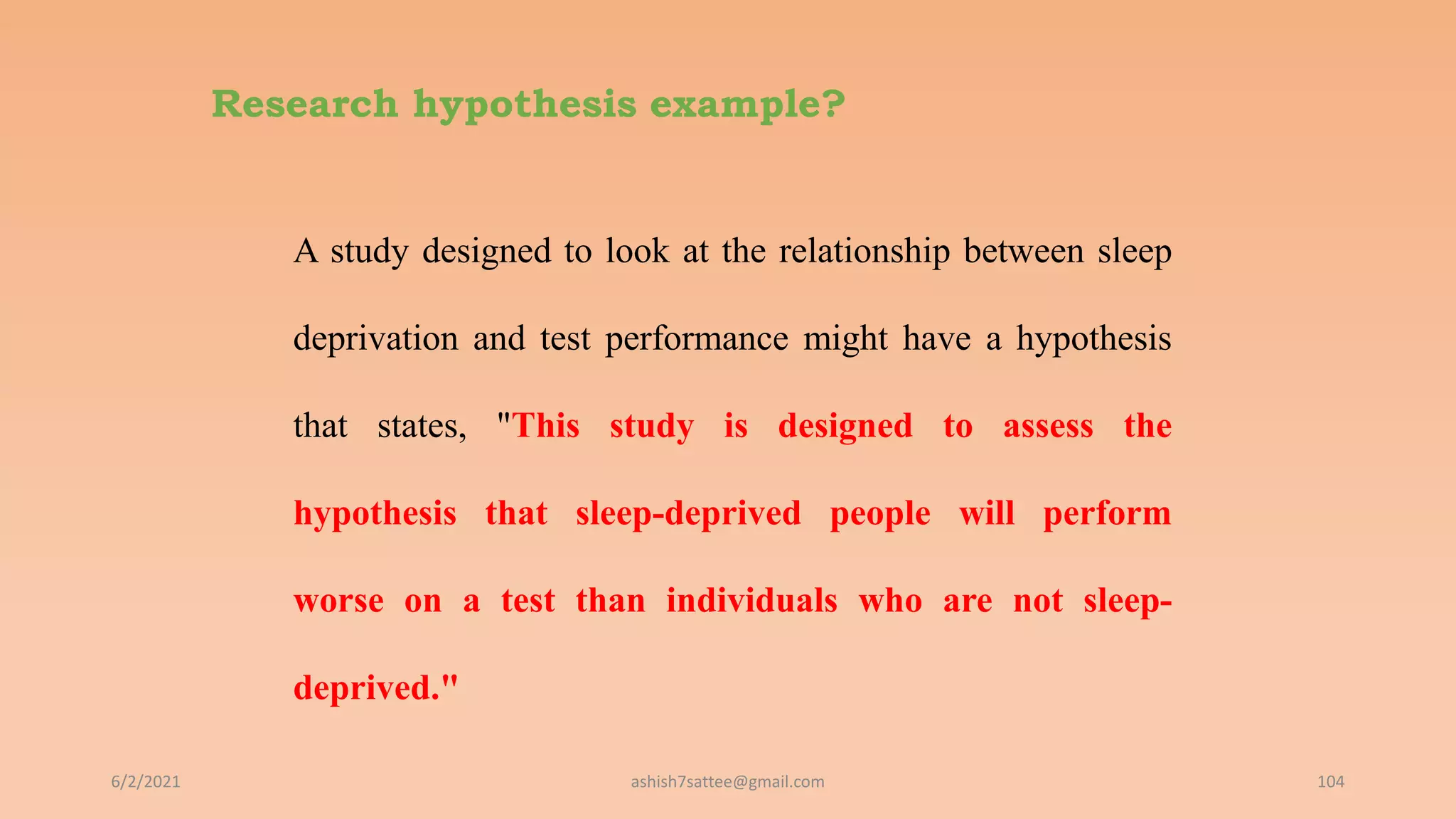 Research hypothesis example?
A study designed to look at the relationship between sleep
deprivation and test performance might have a hypothesis
that states, "This study is designed to assess the
hypothesis that sleep-deprived people will perform
worse on a test than individuals who are not sleep-
deprived."
6/2/2021 104
ashish7sattee@gmail.com
 