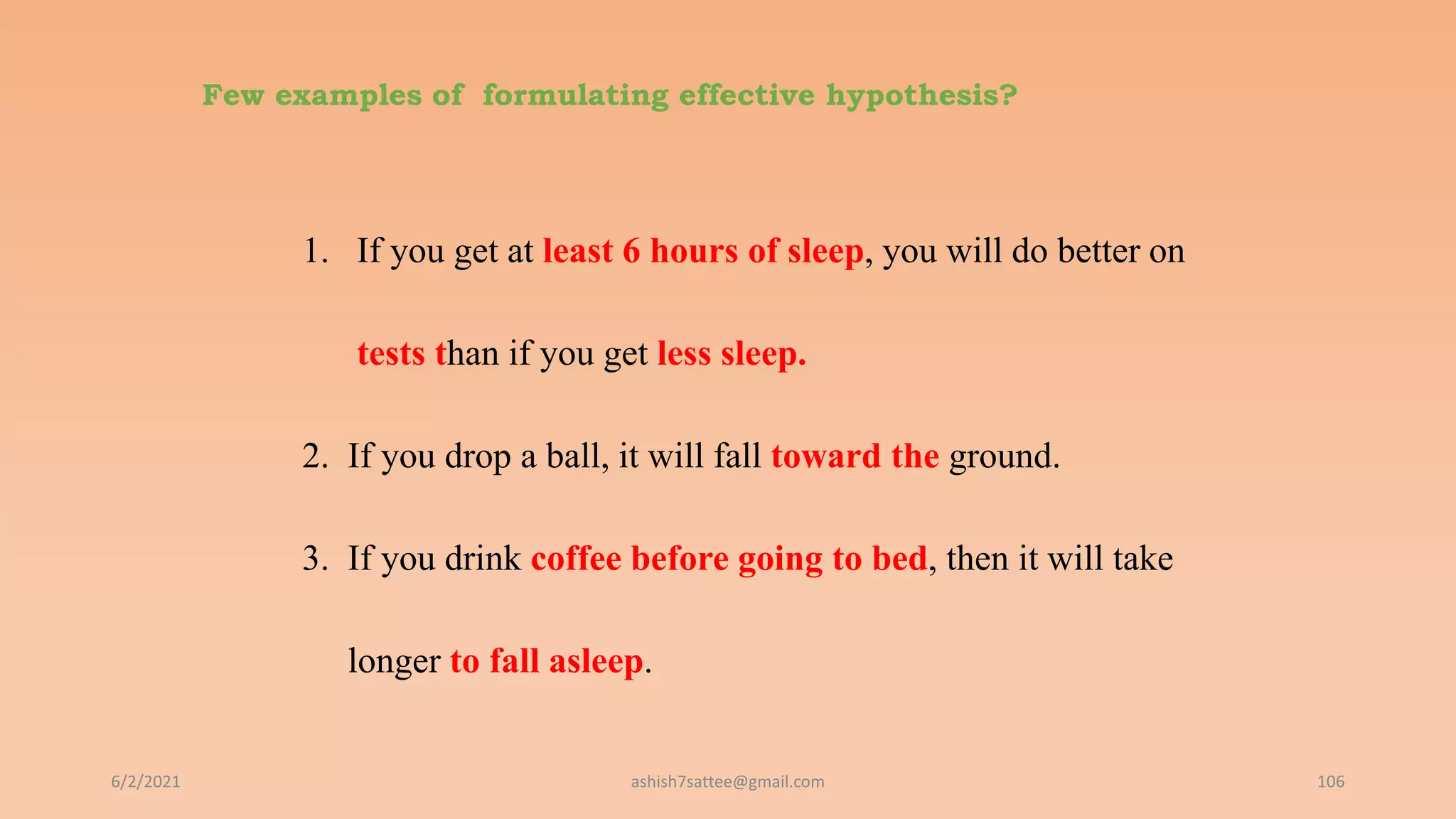 Few examples of formulating effective hypothesis?
1. If you get at least 6 hours of sleep, you will do better on
tests than if you get less sleep.
2. If you drop a ball, it will fall toward the ground.
3. If you drink coffee before going to bed, then it will take
longer to fall asleep.
6/2/2021 106
ashish7sattee@gmail.com
 