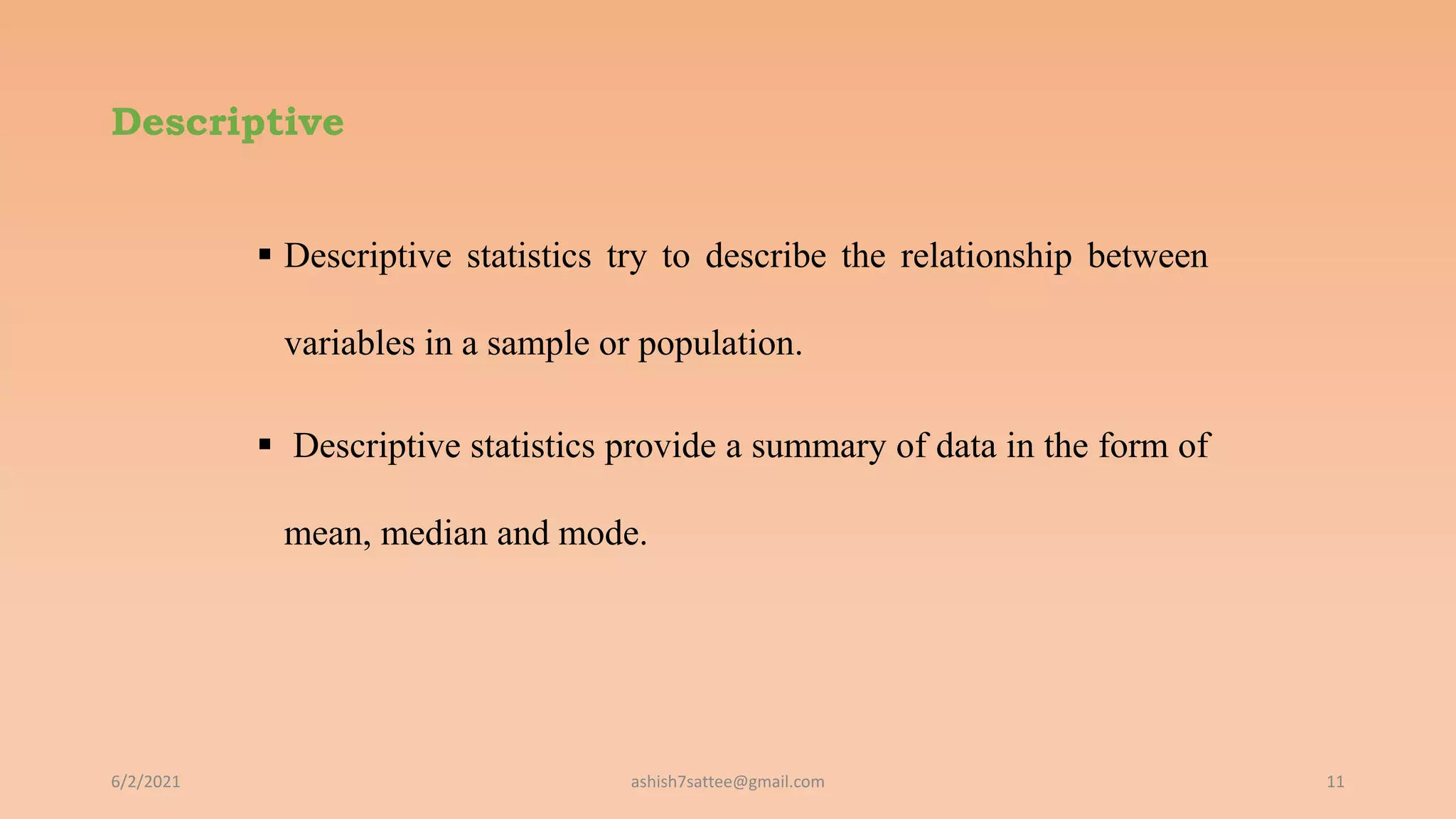 Descriptive
 Descriptive statistics try to describe the relationship between
variables in a sample or population.
 Descriptive statistics provide a summary of data in the form of
mean, median and mode.
6/2/2021 11
ashish7sattee@gmail.com
 