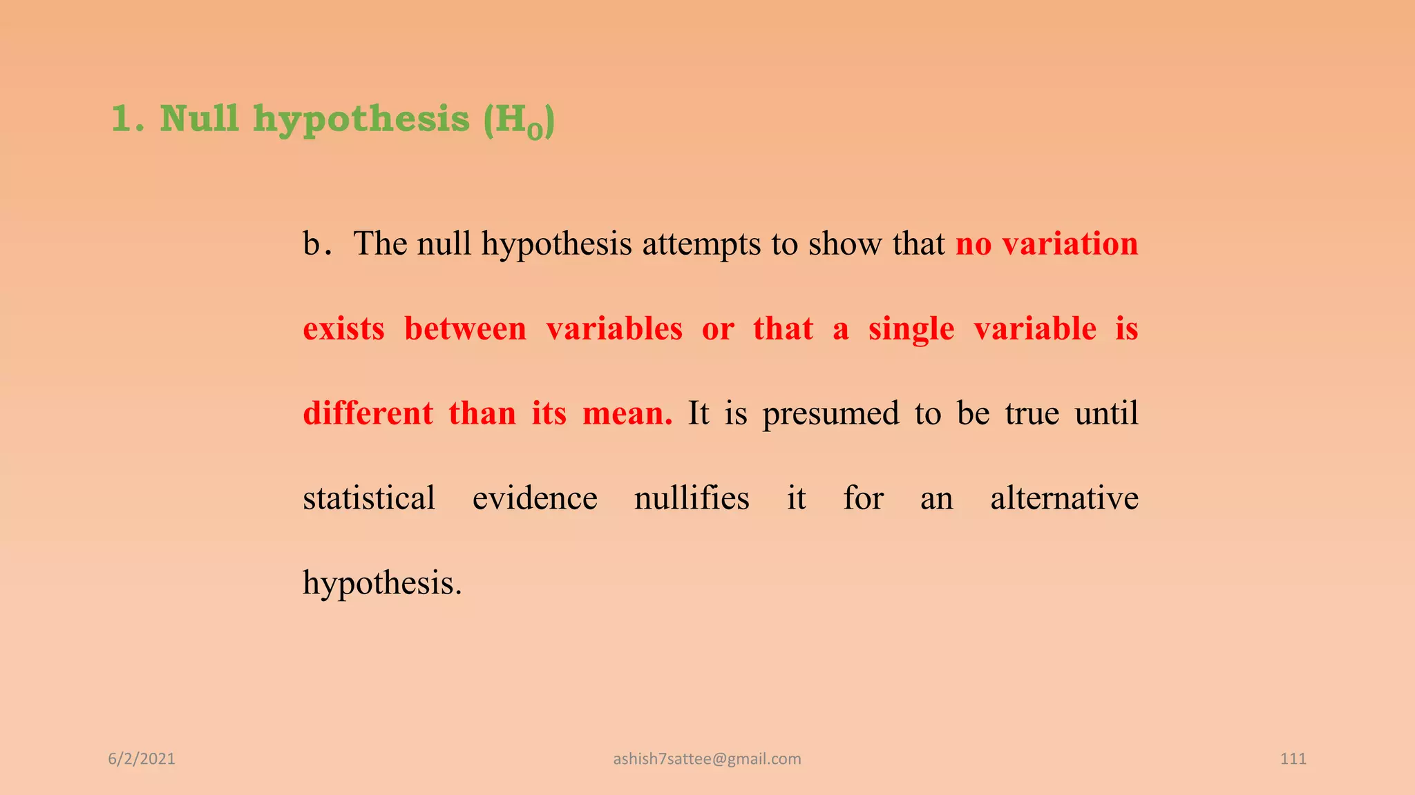 1. Null hypothesis (H0)
b. The null hypothesis attempts to show that no variation
exists between variables or that a single variable is
different than its mean. It is presumed to be true until
statistical evidence nullifies it for an alternative
hypothesis.
6/2/2021 111
ashish7sattee@gmail.com
 