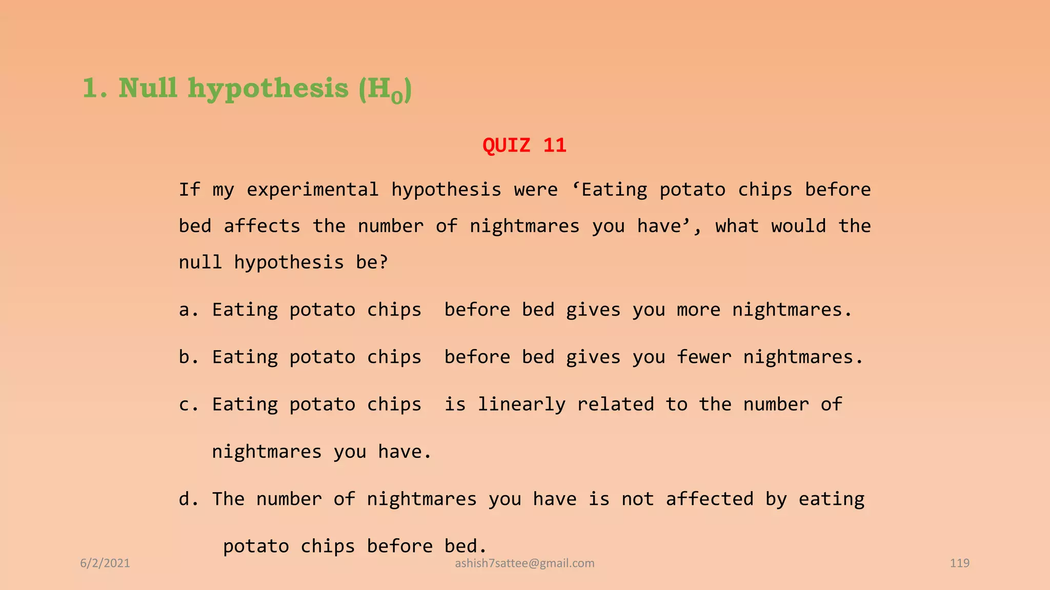 1. Null hypothesis (H0)
6/2/2021 119
QUIZ 11
If my experimental hypothesis were ‘Eating potato chips before
bed affects the number of nightmares you have’, what would the
null hypothesis be?
a. Eating potato chips before bed gives you more nightmares.
b. Eating potato chips before bed gives you fewer nightmares.
c. Eating potato chips is linearly related to the number of
nightmares you have.
d. The number of nightmares you have is not affected by eating
potato chips before bed.
ashish7sattee@gmail.com
 
