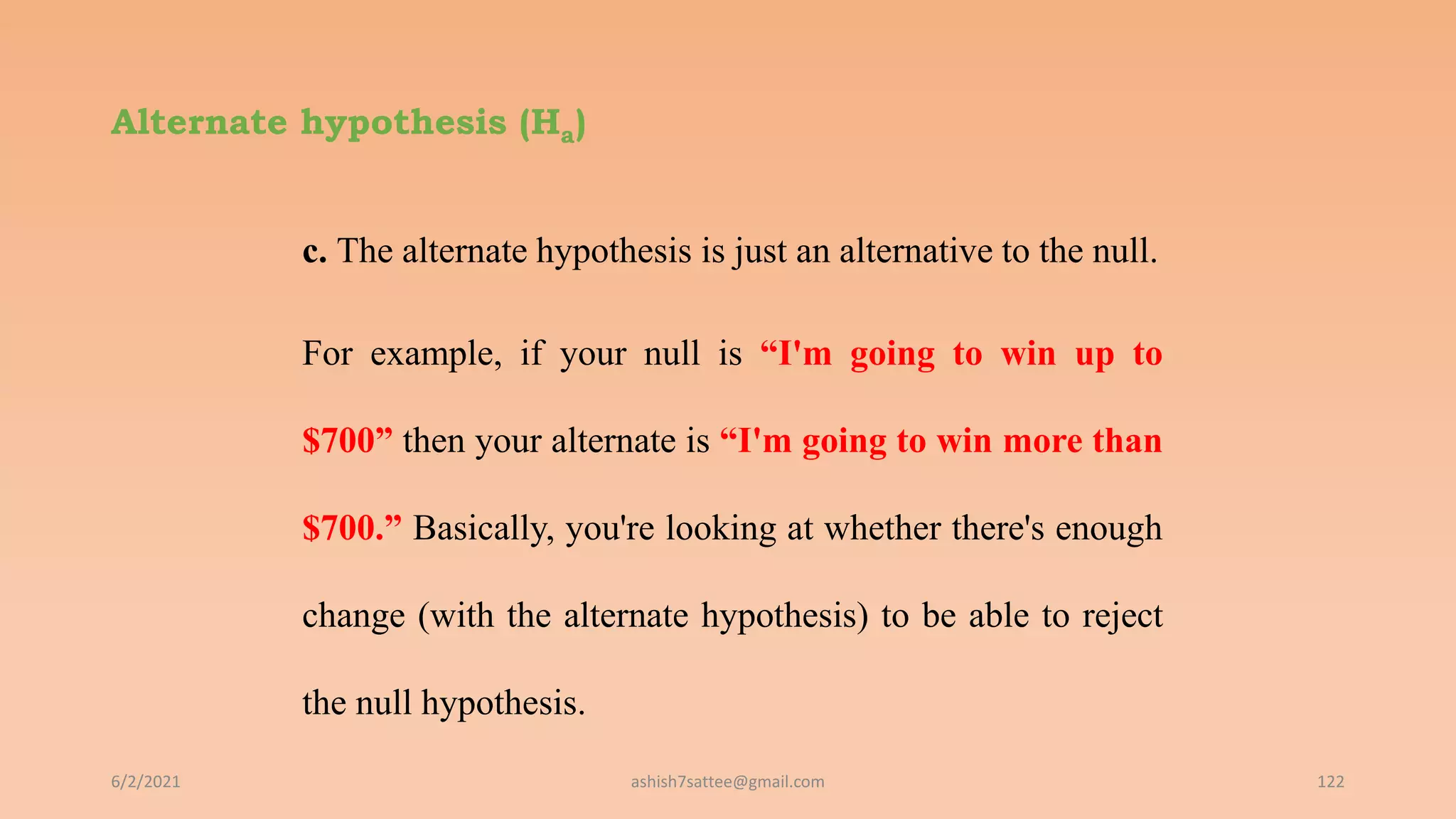 Alternate hypothesis (Ha)
c. The alternate hypothesis is just an alternative to the null.
For example, if your null is “I'm going to win up to
$700” then your alternate is “I'm going to win more than
$700.” Basically, you're looking at whether there's enough
change (with the alternate hypothesis) to be able to reject
the null hypothesis.
6/2/2021 122
ashish7sattee@gmail.com
 
