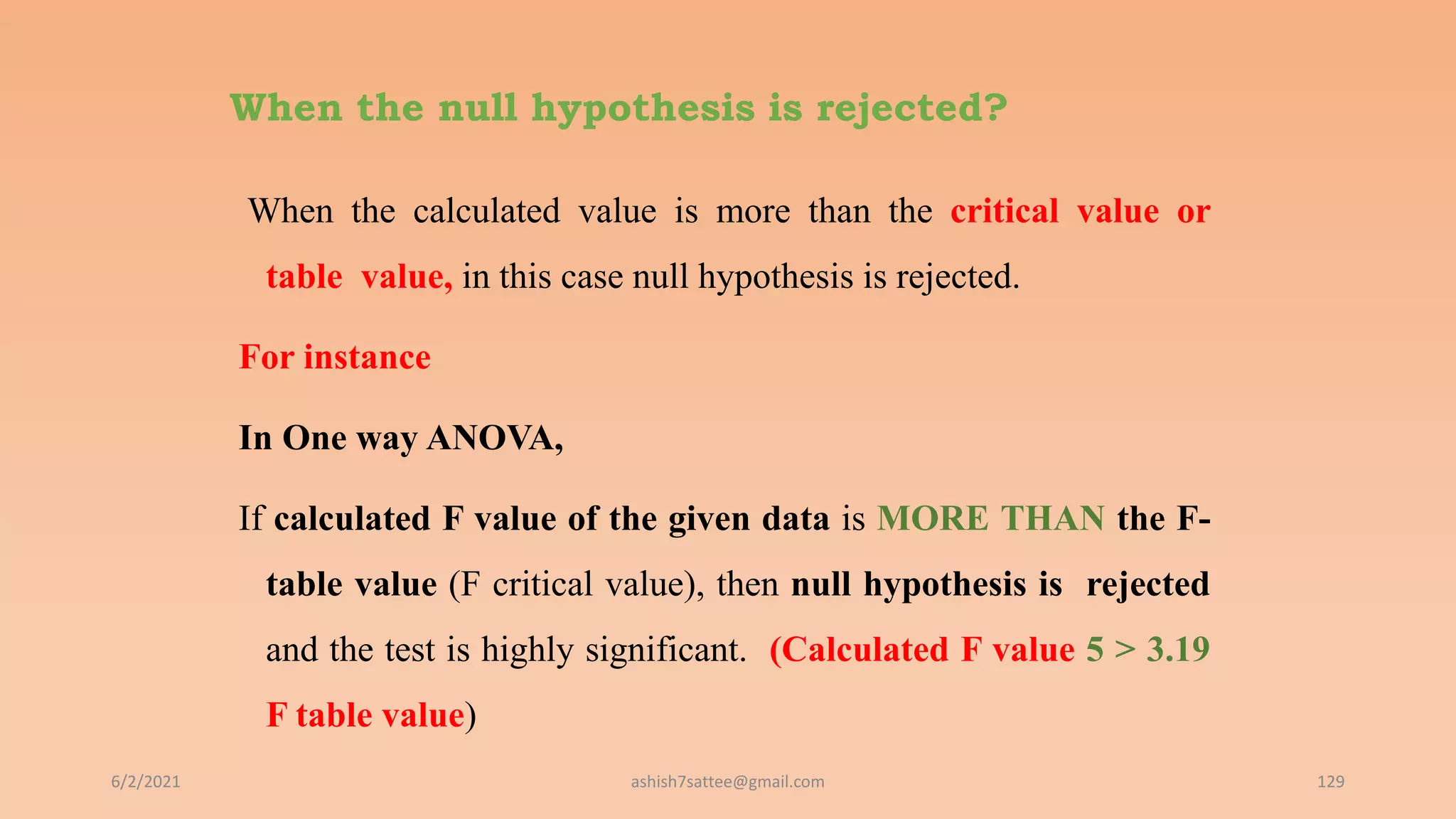 When the null hypothesis is rejected?
When the calculated value is more than the critical value or
table value, in this case null hypothesis is rejected.
For instance
In One way ANOVA,
If calculated F value of the given data is MORE THAN the F-
table value (F critical value), then null hypothesis is rejected
and the test is highly significant. (Calculated F value 5 > 3.19
F table value)
6/2/2021 129
ashish7sattee@gmail.com
 