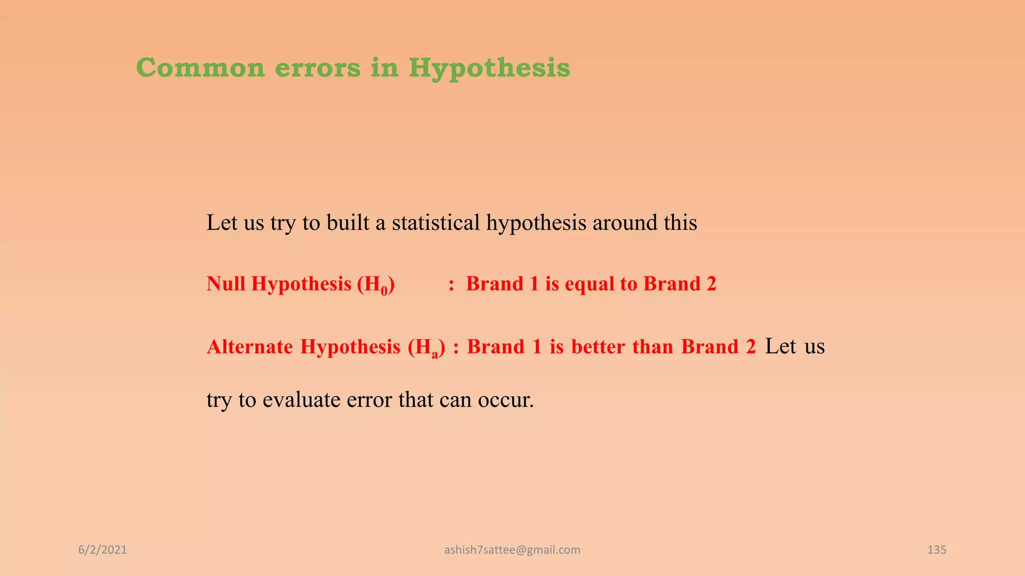 Common errors in Hypothesis
Let us try to built a statistical hypothesis around this
Null Hypothesis (H0) : Brand 1 is equal to Brand 2
Alternate Hypothesis (Ha) : Brand 1 is better than Brand 2 Let us
try to evaluate error that can occur.
6/2/2021 135
ashish7sattee@gmail.com
 
